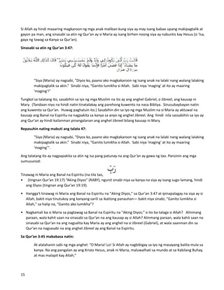 Si Allah ay hindi maaaring magkaroon ng mga anak maliban kung siya ay may isang babae upang makipagtalik at
gayon pa man, ang sinasabi sa atin ng Qur’an ay si Maria ay isang birhen noong siya ay nabuntis kay Hesus (o 'Isa,
gaya ng tawag sa Kanya sa Qur’an).
Sinasabi sa atin ng Qur'an 3:47:
"Siya (Maria) ay nagsabi, "Diyos ko, paano ako magkakaroon ng isang anak na lalaki nang walang lalaking
makipagtalik sa akin.” Sinabi niya, “Ganito lumikha si Allah. Sabi niya 'maging' at ito ay maaring
'maging'!"
Tungkol sa talatang ito, sasabihin sa iyo ng mga Muslim na ito ay ang anghel Gabriel, o Jibreel, ang kausap ni
Mary. (Tandaan niyo na hindi natin tinatalakay ang parehong kuwento na nasa Bibliya. Sinusubaybayan natin
ang kuwento sa Qur'an. Huwag paghaluin ito.) Sasabihin din sa iyo ng mga Muslim na si Maria ay aktuwal na
kausap ang Banal na Espiritu na nagpakita sa kanya sa anyo ng anghel Jibreel. Ang hindi nila sassabihin sa iyo ay
ang Qur'an ay hindi kailanman pinangalanan ang anghel Jibreel bilang kausap ni Mary.
Repasuhin nating mabuti ang talata 47:
"Siya (Maria) ay nagsabi, "Diyos ko, paano ako magkakaroon ng isang anak na lalaki nang walang lalaking
makipagtalik sa akin.” Sinabi niya, “Ganito lumikha si Allah. Sabi niya 'maging' at ito ay maaring
'maging'".
Ang talatang ito ay nagpapakita sa atin ng isa pang patunay na ang Qur’an ay gawa ng tao. Pansinin ang mga
sumusunod:
Tinawag ni Maria ang Banal na Espiritu (na tila tao,
• (tingnan Qur’an 19:17) “Aking Diyos” (RABY), ngunit sinabi niya sa kanya na siya ay isang sugo lamang, hindi
ang Diyos (tingnan ang Qur’an 19:19).
• Hangga't tinawag ni Maria ang Banal na Espiritu na "Aking Diyos," sa Qur'an 3:47 at ipinapalagay na siya ay si
Allah, bakit niya tinutukoy ang kanyang sarili sa ikatlong panauhan— bakit niya sinabi, "Ganito lumikha si
Allah," sa halip na, "Ganito ako lumikha"?
• Nagkamali ba si Maria sa pagtawag sa Banal na Espiritu na "Aking Diyos;" o ito ba talaga si Allah? Alinmang
paraan, wala kahit saan na sinasabi sa Qur’an na ang kausap ay si Allah? Alinmang paraan, wala kahit saan na
sinasabi sa Qur’an na ang nagsalita kay Maria ay ang anghel na si Jibreel (Gabriel), at wala saanman din sa
Qur’an na nagsasabi na ang anghel Jibreel ay ang Banal na Espiritu.
Sa Qur’an 3:45 mababasa natin:
At alalahanin sabi ng mga anghel: “O Maria! Lo! Si Allah ay nagbibigay sa iyo ng masayang balita mula sa
kanya. Na ang pangalan ay ang Kristo Hesus, anak ni Maria, maluwalhati sa mundo at sa Kabilang Buhay,
at mas malapit kay Allah;”
15
 