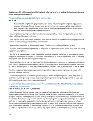 Kaya kung ang ibig sabihin ng salitang Nikah ay kasal, nakarinig ka na ba ng lalaking pinakasalan ang kanyang
kamay para mag-masturbesyon?!
Polygamy (Pag Aasawa Ng Higit Pa Sa Isa) Sa Islam
Qur’an 4:3:
Kung natatakot kang hindi maging makatarungan sa mga ulila, makipagtalik, kung sino ang gusto mo,
dalawa o tatlo o apat. At kung ikaw ay nangangamba na hindi mo magawa ang katarungan sa kanila,
kung gayon ang isang babae lamang o [mga bihag at alipin] na tinataglay ng iyong mga kanang kamay.
Kaya mas malamang na hindi ka magiging hindi patas.
• Mayroong dalawang uri ng mga babae na malayang masipingan bilang asawa, at ang pangatlo ay mga alipin
(nikah: pakikipagtalik), ngunit hindi kasal.
• Kung ang mga ulila ay hindi mabuti para sa iyo, dahil sa sila ay mahirap at hindi ka maaaring maging mabait sa
kanila at sa kadahilanang iyon ay pwedeng pumunta sa iba.
• Mayroon kang pagpipilian ng dalawa o tatlo o apat. Pero kung hindi mo kayang bayaran, isa lang.
• Mas pinili ni Muhammad ang mga Muslim na magkaroon ng higit sa isang asawa, ngunit, kung hindi, ang huling
pagpipilian ay isang babae.
• Ang Qur’an ay nagpapahiwatig na ang mga lalaking Muslim ay maaaring magkaroon ng apat na asawa, ngunit
kung sila ay makakagawa ng hustisya sa kanila nang sabay. Ang dulo ng talata ay nagsasabing, hindi ka maaaring
maging hindi patas (hindi makatarungan o hindi patas)!
• Nangangahulugan ito na ang mga Muslim ay hindi dapat magpakasal o magkaroon ng higit sa apat na babae sa
kama. Dahil sa mga kondisyon na magkaroon ng mga ito, ang mga lalaking Muslim ay hindi maaaring magkaroon
ng kahit isa. Ito ay ipapakita sa ibang mga talata sa parehong kabanata, tulad ng makikita natin sa Qur'an 4:129:
“Hindi mo magagawang pantay-pantay ang pakikitungo sa katarungan sa pagitan ng iyong mga asawa, kahit
paano mo subukang gawin ito!”
• Malinaw na ang batas ni Muhammad ay sumasalungat sa mismo nyang sariling batas. Upang magkaroon ng
apat na asawa, kailangan kong makipag-usap nang makatarungan sa kanilang lahat, ngunit hindi ko kaya, kaya
bakit sinasabi mong maaari akong magpakasal sa apat?
Si Muhammad Ba Ang Pinakamahusay Na Lalaki Ng Islam Na May Makaturangang Loob
Sa Kanyang Mga Asawa?
Sahih Al-Bukhari, Vol. 3, Aklat 47, Hadith 755:
Iniulat ni 'Orua na si 'Aisha ay nagsabi: "Ang mga asawa ng Propeta ay nasa dalawang partido. Ang unang
pangkat ay kinabibilangan nina 'Aisha, Hafsa, Safiyia at Saoda, at ang iba pang pangkat ay kasama si Om Salama
at ang iba pang mga asawa ng Apostol ni Allah. Alam ng lahat ng mga Muslim na ang Sugo ni Allah ay iniidolo at
sinasamba si 'Aisha, kaya't kung sinuman sa kanila ang mahilig maghatid ng regalo at nais na ibigay ito sa Sugo ni
Allah, siya ay magpipigil sa pagpapadala nito, hanggang ang Propeta ni Allah ay lumipat patungo sa bahay ni
'Aisha, at pagkatapos ay ihahatid niya ang kanyang regalo sa Sugo ni Allah sa tahanan ni Aisha. Pinag-usapan ng
panig ni Om Salama ang bagay na magkasama at nagpasya na si Om Salama ay dapat humiling sa Sugo ni Allah
na sabihin sa mga Muslim na ipadala ang kanilang mga regalo sa kanya sa alinmang bahay ng kanyang asawa.
160
 