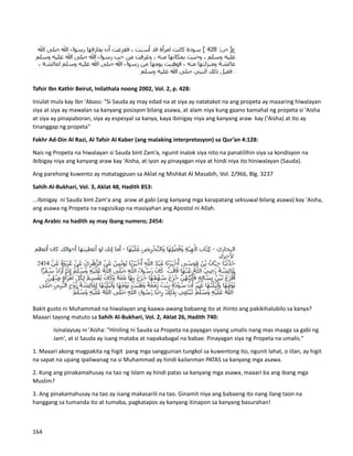 Tafsir Ibn Kathir Beirut, Inilathala noong 2002, Vol. 2, p. 428:
Iniulat mula kay Ibn 'Abass: "Si Sauda ay may edad na at siya ay natatakot na ang propeta ay maaaring hiwalayan
siya at siya ay mawalan sa kanyang posisyon bilang asawa, at alam niya kung gaano kamahal ng propeta si 'Aisha
at siya ay pinapaboran, siya ay espesyal sa kanya, kaya ibinigay niya ang kanyang araw kay ('Aisha) at ito ay
tinanggap ng propeta"
Fakhr Ad-Din Al Razi, Al Tafsir Al Kaber (ang malaking interpretasyon) sa Qur’an 4:128:
Nais ng Propeta na hiwalayan si Sauda bint Zam’a, ngunit inalok siya nito na panatilihin siya sa kondisyon na
ibibigay niya ang kanyang araw kay 'Aisha, at iyon ay pinayagan niya at hindi niya ito hiniwalayan (Sauda).
Ang parehong kuwento ay matatagpuan sa Aklat ng Mishkat Al Masabih, Vol. 2/966, Blg. 3237
Sahih Al-Bukhari, Vol. 3, Aklat 48, Hadith 853:
...Ibinigay ni Sauda bint Zam'a ang araw at gabi (ang kanyang mga karapatang seksuwal bilang asawa) kay 'Aisha,
ang asawa ng Propeta na nagsisikap na masiyahan ang Apostol ni Allah.
Ang Arabic na hadith ay may ibang numero; 2454:
Bakit gusto ni Muhammad na hiwalayan ang kaawa-awang babaeng ito at ihinto ang pakikihalubilo sa kanya?
Maaari tayong matuto sa Sahih Al-Bukhari, Vol. 2, Aklat 26, Hadith 740:
Isinalaysay ni 'Aisha: "Hiniling ni Sauda sa Propeta na payagan siyang umalis nang mas maaga sa gabi ng
Jam', at si Sauda ay isang mataba at napakabagal na babae. Pinayagan siya ng Propeta na umalis."
1. Maaari akong magpakita ng higit pang mga sanggunian tungkol sa kuwentong ito, ngunit lahat, o iilan, ay higit
na sapat na upang ipaliwanag na si Muhammad ay hindi kailanman PATAS sa kanyang mga asawa.
2. Kung ang pinakamahusay na tao ng Islam ay hindi patas sa kanyang mga asawa, maaari ba ang ibang mga
Muslim?
3. Ang pinakamahusay na tao ay isang makasarili na tao. Ginamit niya ang babaeng ito nang ilang taon na
hanggang sa tumanda ito at tumaba, pagkatapos ay kanyang itinapon sa kanyang basurahan!
164
 