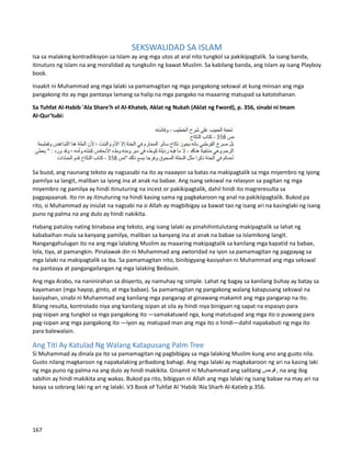 SEKSWALIDAD SA ISLAM
Isa sa malaking kontradiksyon sa Islam ay ang mga utos at aral nito tungkol sa pakikipagtalik. Sa isang banda,
itinuturo ng Islam na ang moralidad ay tungkulin ng bawat Muslim. Sa kabilang banda, ang Islam ay isang Playboy
book.
Inaakit ni Muhammad ang mga lalaki sa pamamagitan ng mga pangakong sekswal at kung minsan ang mga
pangakong ito ay mga pantasya lamang sa halip na mga pangako na maaaring matupad sa katotohanan.
Sa Tuhfat Al-Habib 'Ala Share'h el Al-Khateb, Aklat ng Nukah (Aklat ng Fword), p. 356, sinabi ni Imam
Al-Qur’tubi:
Sa buod, ang naunang teksto ay nagsasabi na ito ay naaayon sa batas na makipagtalik sa mga miyembro ng iyong
pamilya sa langit, maliban sa iyong ina at anak na babae. Ang isang sekswal na relasyon sa pagitan ng mga
miyembro ng pamilya ay hindi itinuturing na incest or pakikipagtalik, dahil hindi ito magreresulta sa
pagpapaanak. Ito rin ay itinuturing na hindi kasing sama ng pagkakaroon ng anal na pakikiipagtalik. Bukod pa
rito, si Muhammad ay iniulat na nagsabi na si Allah ay magbibigay sa bawat tao ng isang ari na kasinglaki ng isang
puno ng palma na ang dulo ay hindi nakikita.
Habang patuloy nating binabasa ang teksto, ang isang lalaki ay pinahihintulutang makipagtalik sa lahat ng
kababaihan mula sa kanyang pamilya, maliban sa kanyang ina at anak na babae sa Islamikong langit.
Nangangahulugan ito na ang mga lalaking Muslim ay maaaring makipagtalik sa kanilang mga kapatid na babae,
lola, tiya, at pamangkin. Pinalawak din ni Muhammad ang awtoridad na iyon sa pamamagitan ng pagpayag sa
mga lalaki na makipagtalik sa iba. Sa pamamagitan nito, binibigyang-kasiyahan ni Muhammad ang mga sekswal
na pantasya at pangangailangan ng mga lalaking Bedouin.
Ang mga Arabo, na naninirahan sa disyerto, ay namuhay ng simple. Lahat ng bagay sa kanilang buhay ay batay sa
kayamanan (mga hayop, ginto, at mga babae). Sa pamamagitan ng pangakong walang katapusang sekswal na
kasiyahan, sinabi ni Muhammad ang kanilang mga pangarap at ginawang makamit ang mga pangarap na ito.
Bilang resulta, kontrolado niya ang kanilang isipan at sila ay hindi niya binigyan ng sapat na espasyo para
pag-isipan ang tungkol sa mga pangakong ito —samakatuwid nga, kung matutupad ang mga ito o puwang para
pag-isipan ang mga pangakong ito —iyon ay, matupad man ang mga ito o hindi—dahil napakabuti ng mga ito
para balewalain.
Ang Titi Ay Katulad Ng Walang Katapusang Palm Tree
Si Muhammad ay dinala pa ito sa pamamagitan ng pagbibigay sa mga lalaking Muslim kung ano ang gusto nila.
Gusto nilang magkaroon ng napakalaking pribadong bahagi. Ang mga lalaki ay magkakaroon ng ari na kasing laki
ng mga puno ng palma na ang dulo ay hindi makikita. Ginamit ni Muhammad ang salitang ‫قوحس‬ , na ang ibig
sabihin ay hindi makikita ang wakas. Bukod pa rito, bibigyan ni Allah ang mga lalaki ng isang babae na may ari na
kasya sa sobrang laki ng ari ng lalaki. V3 Book of Tuhfat Al ‘Habib ‘Ala Sharh Al-Katieb p.356.
167
 