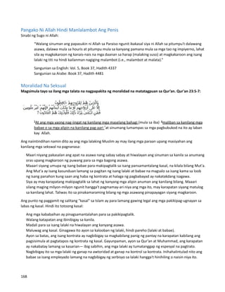 Pangako Ni Allah Hindi Manlalambot Ang Penis
Sinabi ng Sugo ni Allah:
“Walang sinuman ang papasukin ni Allah sa Paraiso ngunit ikakasal siya ni Allah sa pitumpu't dalawang
asawa, dalawa mula sa houris at pitumpu mula sa kanyang pamana mula sa mga tao ng impiyerno, lahat
sila ay magkakaroon ng kanais-nais na mga daanan sa harap (malaking suso) at magkakaroon ang isang
lalaki ng titi na hindi kailanman nagiging malambot (i.e., malambot at malata).”
Sangunian sa English: Vol. 5, Book 37, Hadith 4337
Sangunian sa Arabe: Book 37, Hadith 4481
Moralidad Na Seksual
Magsimula tayo sa ilang mga talata na nagpapakita ng moralidad na matatagpuan sa Qur’an. Qur'an 23:5-7:
5
At ang mga yaong nag-iingat ng kanilang mga maselang bahagi (mula sa iba) 6
maliban sa kanilang mga
babae o sa mga alipin na kanilang pag-aari 7
at sinumang lumampas sa mga pagbubukod na ito ay laban
kay Allah.
Ang naiintindihan namin dito ay ang mga lalaking Muslim ay may ilang mga paraan upang masiyahan ang
kanilang mga sekswal na pagnanasa:
⮚ Maari niyang pakasalan ang apat na asawa nang sabay sabay at hiwalayan ang sinuman sa kanila sa anumang
oras upang magkaroon ng puwang para sa mga bagong asawa.
⮚ Maaari siyang umupa ng isang babae para makipagtalik sa isang pansamantalang kasal, na kilala bilang Mut'a.
Ang Mut'a ay isang kasunduan lamang sa pagitan ng isang lalaki at babae na magsalo sa isang kama sa loob
ng isang panahon kung saan ang haba ng kontrata at halaga ng pagbabayad ay nakatakdang isagawa.
⮚ Siya ay may karapatang makipagtalik sa lahat ng kanyang mga alipin anuman ang kanilang bilang. Maaari
silang maging milyon-milyon ngunit hangga't pagmamay-ari niya ang mga ito, may karapatan siyang matulog
sa kanilang lahat. Taliwas ito sa pinakamaraming bilang ng mga asawang pinapayagan siyang magkaroon.
Ang punto ng paggamit ng salitang "kasal" sa Islam ay para lamang gawing legal ang mga pakikipag-ugnayan sa
labas ng kasal. Hindi ito totoong kasal:
⮚ Ang mga kababaihan ay pinagsamantalahan para sa pakikipagtalik.
⮚ Walang katapatan ang ibinibigay sa kanila.
⮚ Madali para sa isang lalaki na hiwalayan ang kanyang asawa.
⮚ Maluwag ang kasal. Ginagawa ito ayon sa kalooban ng lalaki, hindi pareho (lalaki at babae).
⮚ Ayon sa batas, ang isang kontrata ay nagbibigay sa magkabilang panig ng pantay na karapatan kabilang ang
pagsisimula at pagtatapos ng kontrata ng kasal. Gayunpaman, ayon sa Qur’an at Muhammad, ang karapatan
ay nakabatay lamang sa kasarian— ibig sabihin, ang mga lalaki ay tumatanggap ng espesyal na pagtrato.
Nagbibigay ito sa mga lalaki ng ganap na awtoridad at ganap na kontrol sa kontrata. Inihahalintulad nito ang
babae sa isang empleyado lamang na nagbibigay ng serbisyo sa lalaki hangga't hinihiling o naisin niya ito.
168
 