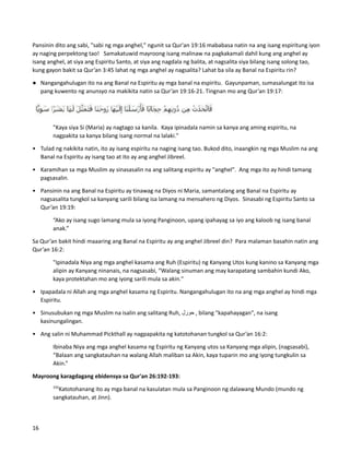 Pansinin dito ang sabi, "sabi ng mga anghel," ngunit sa Qur'an 19:16 mababasa natin na ang isang espiritung iyon
ay naging perpektong tao! Samakatuwid mayroong isang malinaw na pagkakamali dahil kung ang anghel ay
isang anghel, at siya ang Espiritu Santo, at siya ang nagdala ng balita, at nagsalita siya bilang isang solong tao,
kung gayon bakit sa Qur’an 3:45 lahat ng mga anghel ay nagsalita? Lahat ba sila ay Banal na Espiritu rin?
● Nangangahulugan ito na ang Banal na Espiritu ay mga banal na espiritu. Gayunpaman, sumasalungat ito isa
pang kuwento ng anunsyo na makikita natin sa Qur’an 19:16-21. Tingnan mo ang Qur’an 19:17:
"Kaya siya Si (Maria) ay nagtago sa kanila. Kaya ipinadala namin sa kanya ang aming espiritu, na
nagpakita sa kanya bilang isang normal na lalaki."
• Tulad ng nakikita natin, ito ay isang espiritu na naging isang tao. Bukod dito, inaangkin ng mga Muslim na ang
Banal na Espiritu ay isang tao at ito ay ang anghel Jibreel.
• Karamihan sa mga Muslim ay sinasasalin na ang salitang espiritu ay "anghel". Ang mga ito ay hindi tamang
pagsasalin.
• Pansinin na ang Banal na Espiritu ay tinawag na Diyos ni Maria, samantalang ang Banal na Espiritu ay
nagsasalita tungkol sa kanyang sarili bilang isa lamang na mensahero ng Diyos. Sinasabi ng Espiritu Santo sa
Qur’an 19:19:
“Ako ay isang sugo lamang mula sa iyong Panginoon, upang ipahayag sa iyo ang kaloob ng isang banal
anak.”
Sa Qur’an bakit hindi maaaring ang Banal na Espiritu ay ang anghel Jibreel din? Para malaman basahin natin ang
Qur’an 16:2:
"Ipinadala Niya ang mga anghel kasama ang Ruh (Espiritu) ng Kanyang Utos kung kanino sa Kanyang mga
alipin ay Kanyang ninanais, na nagsasabi, “Walang sinuman ang may karapatang sambahin kundi Ako,
kaya protektahan mo ang iyong sarili mula sa akin."
• Ipapadala ni Allah ang mga anghel kasama ng Espiritu. Nangangahulugan ito na ang mga anghel ay hindi mga
Espiritu.
• Sinusubukan ng mga Muslim na isalin ang salitang Ruh, ‫حورل‬ , bilang "kapahayagan", na isang
kasinungalingan.
• Ang salin ni Muhammad Pickthall ay nagpapakita ng katotohanan tungkol sa Qur’an 16:2:
Ibinaba Niya ang mga anghel kasama ng Espiritu ng Kanyang utos sa Kanyang mga alipin, (nagsasabi),
“Balaan ang sangkatauhan na walang Allah maliban sa Akin, kaya tuparin mo ang iyong tungkulin sa
Akin.”
Mayroong karagdagang ebidensya sa Qur'an 26:192-193:
192
Katotohanang ito ay mga banal na kasulatan mula sa Panginoon ng dalawang Mundo (mundo ng
sangkatauhan, at Jinn).
16
 