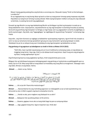 Maaari niyang gawing walang bisa ang kontrata sa anumang oras. Masasabi niyang “Hindi na kita kailangan.
Lumabas ka!"
⮚ Ito ay nagpapatunay na ang buong ideya ng kasal sa Islam ay isang paraan lamang upang mapasaya ang lalaki.
Ang babae ay isang laruan lamang na pang sekswal. Wala siyang karapatan maliban sa kung ano ang nakasaad
sa kontrata, na walang iba kundi ang pagbabayad.
Sinasabi ng mga Muslim na ang mga kababaihang Muslim ay binibigyan ng lahat ng karapatan na wala pa sa
ibang kababaihan noon. Gayunpaman, ang katotohanan ay ang mga karapatan na kanilang tinutukoy ay walang
iba kundi ang parehong mga karapatan na ibinigay sa mga hayop; iyon ay, pagpapakain sa kanila at pagbibigay sa
kanila ng kanlungan. Ang lalaki, ang “tagapagbigay,” ay nagbibigay din ng parehong “karapatan” sa kaniyang mga
hayop.
Gayundin, ang Islam diumano ay nagbigay sa kababaihan ng karapatang magmana, ngunit hindi nila sinasabi sa
amin na siya ay namamana lamang ng kalahati ng kung ano ang mamanahin ng kanyang katapat na lalaki.
Tatalakayin ko pa ito sa seksyon kung saan tinatalakay ko ang mga karapatan ng kababaihan sa Islam.
Ang ganitong uri ng pagtuturo ay kabaligtaran sa sinabi ni Kristo sa Mateo 19:5-6 (KJV):
“Dahil dito, iiwan ng lalaki ang kanyang ama at ina at makikisama sa kanyang asawa, at ang dalawa ay
magiging isang laman. Kaya nga, hindi na sila dalawa kundi isang laman. Kaya't kung ano ang pinagsama
ng Diyos, huwag paghiwalayin ng tao."
Ang Kristiyanong kasal ay isang pagkakaisa ng Diyos, hindi isang kontrata para sa sex.
Bibigyan kita ng halimbawa kung paano kailangang gawin ang ganitong uri ng kontrata sa pakikipagtalik ayon sa
talata, Qur’an 4:24. May isang lalaki at isang babae na tinatalakay ang isang Mut'a arrangement. Tatawagin natin
ang lalaki, Ahmad, at ang babae, Fatima.
Ahmad : .......Salam sa iyo, Fatima.
Fatima: ........At sa iyo din! Paano kita matutulungan?
Ahmed : ........Nararamdaman ko ang matinding pagnanais na makipagtalik sa iyo sa loob ng kalahating oras
alinsunod sa utos ni Allah na gawin ang kasal sa kasiyahan (mut'a).
Fatima : ........Handa na ako, pero magkano ang ibabayad mo sa akin?
Ahmed: .......Babayaran kita ng tatlong dolyar at 50 sentimo.
Fatima: ........Buweno, gagawa muna ako sa isang lalaki bago ka para sa sampung dolyar.
Ahmed: ........Sige, gagawin kong lima. Siguro mayaman siya. Hindi ako!
169
 