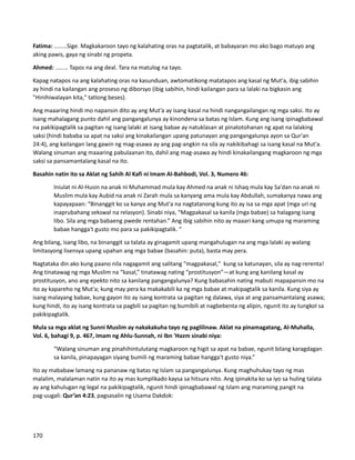 Fatima: ........Sige. Magkakaroon tayo ng kalahating oras na pagtatalik, at babayaran mo ako bago matuyo ang
aking pawis, gaya ng sinabi ng propeta.
Ahmed: ........ Tapos na ang deal. Tara na matulog na tayo.
Kapag natapos na ang kalahating oras na kasunduan, awtomatikong matatapos ang kasal ng Mut'a, ibig sabihin
ay hindi na kailangan ang proseso ng diborsyo (ibig sabihin, hindi kailangan para sa lalaki na bigkasin ang
"Hinihiwalayan kita," tatlong beses).
Ang maaaring hindi mo napansin dito ay ang Mut’a ay isang kasal na hindi nangangailangan ng mga saksi. Ito ay
isang mahalagang punto dahil ang pangangalunya ay kinondena sa batas ng Islam. Kung ang isang ipinagbabawal
na pakikipagtalik sa pagitan ng isang lalaki at isang babae ay natuklasan at pinatotohanan ng apat na lalaking
saksi (hindi bababa sa apat na saksi ang kinakailangan upang patunayan ang pangangalunya ayon sa Qur'an
24:4), ang kailangan lang gawin ng mag-asawa ay ang pag-angkin na sila ay nakikibahagi sa isang kasal na Mut'a.
Walang sinuman ang maaaring pabulaanan ito, dahil ang mag-asawa ay hindi kinakailangang magkaroon ng mga
saksi sa pansamantalang kasal na ito.
Basahin natin ito sa Aklat ng Sahih Al Kafi ni Imam Al-Bahbodi, Vol. 3, Numero 46:
Iniulat ni Al-Husin na anak ni Muhammad mula kay Ahmed na anak ni Ishaq mula kay Sa'dan na anak ni
Muslim mula kay Aubid na anak ni Zarah mula sa kanyang ama mula kay Abdullah, sumakanya nawa ang
kapayapaan: “Binanggit ko sa kanya ang Mut'a na nagtatanong kung ito ay isa sa mga apat (mga uri ng
inaprubahang sekswal na relasyon). Sinabi niya, “Magpakasal sa kanila (mga babae) sa halagang isang
libo. Sila ang mga babaeng pwede rentahan.” Ang ibig sabihin nito ay maaari kang umupa ng maraming
babae hangga't gusto mo para sa pakikipagtalik. “
Ang bilang, isang libo, na binanggit sa talata ay ginagamit upang mangahulugan na ang mga lalaki ay walang
limitasyong lisensya upang upahan ang mga babae (basahin: puta), basta may pera.
Nagtataka din ako kung paano nila nagagamit ang salitang "magpakasal," kung sa katunayan, sila ay nag-rerenta!
Ang tinatawag ng mga Muslim na “kasal,” tinatawag nating “prostitusyon”—at kung ang kanilang kasal ay
prostitusyon, ano ang epekto nito sa kanilang pangangalunya? Kung babasahin nating mabuti mapapansin mo na
ito ay kapareho ng Mut'a; kung may pera ka makakabili ka ng mga babae at makipagtalik sa kanila. Kung siya ay
isang malayang babae, kung gayon ito ay isang kontrata sa pagitan ng dalawa, siya at ang pansamantalang asawa;
kung hindi, ito ay isang kontrata sa pagbili sa pagitan ng bumibili at nagbebenta ng alipin, ngunit ito ay tungkol sa
pakikipagtalik.
Mula sa mga aklat ng Sunni Muslim ay nakakakuha tayo ng paglilinaw. Aklat na pinamagatang, Al-Muhalla,
Vol. 6, bahagi 9, p. 467, Imam ng Ahlu-Sunnah, ni Ibn 'Hazm sinabi niya:
“Walang sinuman ang pinahihintulutang magkaroon ng higit sa apat na babae, ngunit bilang karagdagan
sa kanila, pinapayagan siyang bumili ng maraming babae hangga't gusto niya.”
Ito ay mababaw lamang na pananaw ng batas ng Islam sa pangangalunya. Kung maghuhukay tayo ng mas
malalim, malalaman natin na ito ay mas kumplikado kaysa sa hitsura nito. Ang ipinakita ko sa iyo sa huling talata
ay ang kahulugan ng legal na pakikipagtalik, ngunit hindi ipinagbabawal ng Islam ang maraming pangit na
pag-uugali: Qur’an 4:23, pagsasalin ng Usama Dakdok:
170
 
