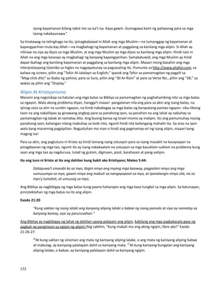 iyong kayamanan bilang takot mo sa isa't isa. Kaya gawin. Gumagawa kami ng paliwanag para sa mga
taong nakakaunawa.”
Sa tinatawag na talinghaga na ito, ipinagbabawal ni Allah ang mga Muslim—na tumanggap ng kayamanan at
kapangyarihan mula kay Allah—na magbahagi ng kayamanan at paggalang sa kanilang mga alipin. Si Allah ay
nilinaw na siya ay diyos sa mga Muslim, at ang mga Muslim ay mga diyos sa kanilang mga alipin. Hindi nais ni
Allah na ang mga kasosyo ay magbahagi ng kanyang kapangyarihan. Samakatuwid, ang mga Muslim ay hindi
dapat ibahagi ang kanilang kayamanan at paggalang sa kanilang mga alipin. Maaari mong basahin ang mga
interpretasyong Islamiko sa Ingles na nagpapatunay sa pagsasaling ito. Pumunta sa http://www.altafsir.com; sa
kaliwa ng screen, piliin ang "Tafsir Al-Jalalayn sa English;" ipasok ang Tafsir sa pamamagitan ng pagpili sa
"Mag-click dito" sa ibaba ng pahina; para sa Sura, piliin ang “30 Ar-Rùm” at para sa Verse No., piliin ang “28;” sa
wakas ay piliin ang "Display."
Alipin At Kristiyanismo
Marami ang nagsisikap na hatulan ang mga batas sa Bibliya sa pamamagitan ng paghahambing nito sa mga batas
sa ngayon. Wala akong problema diyan, hangga't maaari pangalanan nila ang para sa akin ang isang batas, na
ipinag-utos sa atin na sundin ngayon, na hindi nababagay sa mga batas ng karapatang pantao ngayon. Libu-libong
taon na ang nakalilipas ay ginawang angkop para sa panahong iyon, sa panahon na ang lahat ay nabuhay sa
pamamagitan ng tabak at namatay dito. Ang buong bansa ng Israel mismo ay inalipin. Ito ang pamumuhay noong
panahong iyon; kailangan nilang mabuhay sa loob nito, ngunit hindi nila kailangang mahalin ito. Sa oras na iyon
wala kang maraming pagpipilian. Nagustuhan mo man o hindi ang pagmamay-ari ng isang alipin, maaari kang
maging isa!
Para sa akin, ang pagtuturo ni Kristo ay hindi lamang isang solusyon para sa isang masakit na kasaysayan na
pinagdaanan ng mga tao, ngunit ito ay isang nakakaalam na solusyon sa mga kasuklam-suklam na problema kung
saan ang mga tao ay nagdurusa, tulad ng gutom, digmaan, poot, karahasan at pang-aalipin.
Ito ang turo ni Kristo at ito ang dahilan kung bakit ako Kristiyano; Mateo 5:44:
Datapuwa't sinasabi ko sa inyo, Ibigin ninyo ang inyong mga kaaway, pagpalain ninyo ang mga
sumusumpa sa inyo, gawin ninyo ang mabuti sa nangapopoot sa inyo, at ipanalangin ninyo sila, na sa
inyo'y lumalait, at umuusig sa inyo;
Ang Bibliya ay nagbibigay ng mga batas kung paano haharapin ang mga kaso tungkol sa mga alipin. Sa katunayan,
pinrotektahan ng mga batas na ito ang alipin.
Exodo 21:20
"Kung saktan ng isang lalaki ang kanyang aliping lalaki o babae ng isang pamalo at siya ay namatay sa
kanyang kamay, siya ay parurusahan."
Ang Bibliya ay nagbibigay ng lahat ng dahilan upang palayain ang alipin, kabilang ang mga pagkakasala gaya ng
pagbali ng panginoon sa ngipin ng alipin! Ibig sabihin, "Kung mabali mo ang aking ngipin, libre ako!" Exodo
21:26-27:
26
At kung saktan ng sinoman ang mata ng kaniyang aliping lalake, o ang mata ng kaniyang aliping babae
at mabulag, ay kaniyang palalayain dahil sa kaniyang mata. 27
At kung kaniyang bungalan ang kaniyang
aliping lalake, o babae, ay kaniyang palalayain dahil sa kaniyang ngipin.
172
 