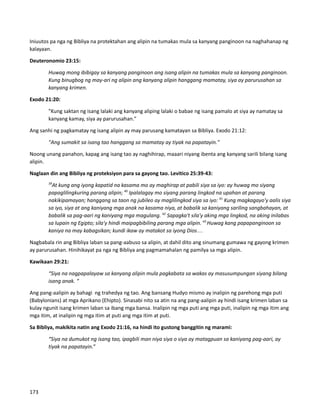 Iniuutos pa nga ng Bibliya na protektahan ang alipin na tumakas mula sa kanyang panginoon na naghahanap ng
kalayaan.
Deuteronomio 23:15:
Huwag mong ibibigay sa kanyang panginoon ang isang alipin na tumakas mula sa kanyang panginoon.
Kung binugbog ng may-ari ng alipin ang kanyang alipin hanggang mamatay, siya ay parurusahan sa
kanyang krimen.
Exodo 21:20:
"Kung saktan ng isang lalaki ang kanyang aliping lalaki o babae ng isang pamalo at siya ay namatay sa
kanyang kamay, siya ay parurusahan."
Ang sanhi ng pagkamatay ng isang alipin ay may parusang kamatayan sa Bibliya. Exodo 21:12:
"Ang sumakit sa isang tao hanggang sa mamatay ay tiyak na papatayin."
Noong unang panahon, kapag ang isang tao ay naghihirap, maaari niyang ibenta ang kanyang sarili bilang isang
alipin.
Naglaan din ang Bibliya ng proteksiyon para sa gayong tao. Levitico 25:39-43:
39
At kung ang iyong kapatid na kasama mo ay maghirap at pabili siya sa iyo: ay huwag mo siyang
papaglilingkuring parang alipin; 40
 Ipalalagay mo siyang parang lingkod na upahan at parang
nakikipamayan; hanggang sa taon ng jubileo ay maglilingkod siya sa iyo: 41
 Kung magkagayo'y aalis siya
sa iyo, siya at ang kaniyang mga anak na kasama niya, at babalik sa kaniyang sariling sangbahayan, at
babalik sa pag-aari ng kaniyang mga magulang. 42
 Sapagka't sila'y aking mga lingkod, na aking inilabas
sa lupain ng Egipto; sila'y hindi maipagbibiling parang mga alipin. 43 
Huwag kang papapanginoon sa
kaniya na may kabagsikan; kundi ikaw ay matakot sa iyong Dios…
Nagbabala rin ang Bibliya laban sa pang-aabuso sa alipin, at dahil dito ang sinumang gumawa ng gayong krimen
ay parurusahan. Hinihikayat pa nga ng Bibliya ang pagmamahalan ng pamilya sa mga alipin.
Kawikaan 29:21:
“Siya na nagpapalayaw sa kanyang alipin mula pagkabata sa wakas ay masusumpungan siyang bilang
isang anak. “
Ang pang-aalipin ay bahagi ng trahedya ng tao. Ang bansang Hudyo mismo ay inalipin ng parehong mga puti
(Babylonians) at mga Aprikano (Ehipto). Sinasabi nito sa atin na ang pang-aalipin ay hindi isang krimen laban sa
kulay ngunit isang krimen laban sa ibang mga bansa. Inalipin ng mga puti ang mga puti, inalipin ng mga itim ang
mga itim, at inalipin ng mga itim at puti ang mga itim at puti.
Sa Bibliya, makikita natin ang Exodo 21:16, na hindi ito gustong banggitin ng marami:
“Siya na dumukot ng isang tao, ipagbili man niya siya o siya ay matagpuan sa kaniyang pag-aari, ay
tiyak na papatayin.”
173
 