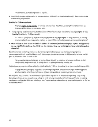 193
Kasama nito, bumaba ang Tapat na espiritu.
• Muli, hindi sinasabi ni Allah na ito ay bumaba kasama si Jibreel? Ito ba ay salita lamang? Bakit hindi nilinaw
ni Allah kung anghel iyon?
Ang Qur'an 70:4 ay mababasa:
Ang mga anghel at ang espiritu, ay tumayo sa harap niya (kay Allah), sa isang Araw na katumbas ng
limampung libong taon ng iyong mga taon.
• Kung ang mga anghel ay espiritu, bakit sinasabi ni Allah na umaakyat sila sa kanya ang mga anghel AT ang
Espiritu? Ang Qur'an 78:38 ay nagsabi:
“Sa araw na iyon (araw ng Paghuhukom) ang Espiritu at ang mga anghel ay magkakahanay, at walang
sinuman sa kanila ang magsasalita maliban sa utos ni Allah na Pinakamaawain, at nagsasalita ng tama.”
• Muli, sinasabi ni Allah na sila ay tatayo sa isa't isa at nakahanay, Espiritu at ang mga anghel. Ito ay patunay
na ang mga Muslim ay litong-lito. Hindi ako sila masisisi. Kung ang kanilang propeta ay walang kasagutan,
sila pa ba?
Bakit hindi sinabi ni Allah ng malinaw sa Qur’an na ang ipinadalang sugo kay Maria ay isang anghel na
nagngangalang Jibreel, para hindi kalito-lito? Halimbawa, sinasabing malinaw ng Bibliya na ito ay isang anghel,
gaya ng mababasa natin sa Lucas 1:19?
"At sumagot ang anghel at sinabi sa kaniya, Ako si Gabriel, na nakatayo sa harapan ng Diyos; at ako'y
sinugo upang magsalita sa iyo, at upang ipakita sa iyo ang masayang balitang ito."
Nakakatawa na maraming talata sa Qur’an, tulad ng Qur’an 7:52, na sinasabing ito ay isang napakalinaw na aklat.
"Sapagkat Kami ay talagang nagpadala sa kanila ng isang Aklat, batay sa karunungan na Aming ginawa
ipinaliwanag ito sa kanila sa malinaw na detalye, bilang gabay at awa sa mga taong maniwala. "
Kasabay nito, ang Qur’an 3:7 ay malinaw na nagsasaad na ang Qur’an ay may dalawang bahagi. Ang unang
bahagi ay malinaw, at ang pangalawang bahagi ay hindi lamang malabo kung hindi nagpapahiwatig na walang
nakakaalam maliban kay Allah ang kahulugan nito; "ngunit walang nakakaalam ng tunay na ibig sabihin ng Qur'an
maliban kay Allah."
17
 
