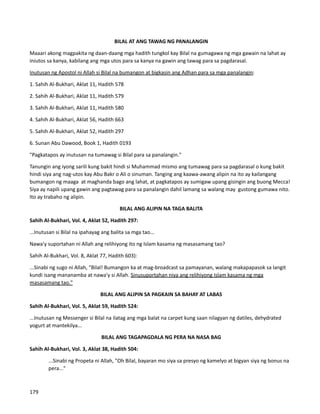 BILAL AT ANG TAWAG NG PANALANGIN
Maaari akong magpakita ng daan-daang mga hadith tungkol kay Bilal na gumagawa ng mga gawain na lahat ay
iniutos sa kanya, kabilang ang mga utos para sa kanya na gawin ang tawag para sa pagdarasal.
Inutusan ng Apostol ni Allah si Bilal na bumangon at bigkasin ang Adhan para sa mga panalangin:
1. Sahih Al-Bukhari, Aklat 11, Hadith 578
2. Sahih Al-Bukhari, Aklat 11, Hadith 579
3. Sahih Al-Bukhari, Aklat 11, Hadith 580
4. Sahih Al-Bukhari, Aklat 56, Hadith 663
5. Sahih Al-Bukhari, Aklat 52, Hadith 297
6. Sunan Abu Dawood, Book 1, Hadith 0193
"Pagkatapos ay inutusan na tumawag si Bilal para sa panalangin."
Tanungin ang iyong sarili kung bakit hindi si Muhammad mismo ang tumawag para sa pagdarasal o kung bakit
hindi siya ang nag-utos kay Abu Bakr o Ali o sinuman. Tanging ang kaawa-awang alipin na ito ay kailangang
bumangon ng maaga at maghanda bago ang lahat, at pagkatapos ay sumigaw upang gisingin ang buong Mecca!
Siya ay napili upang gawin ang pagtawag para sa panalangin dahil lamang sa walang may gustong gumawa nito.
Ito ay trabaho ng alipin.
BILAL ANG ALIPIN NA TAGA BALITA
Sahih Al-Bukhari, Vol. 4, Aklat 52, Hadith 297:
...Inutusan si Bilal na ipahayag ang balita sa mga tao...
Nawa'y suportahan ni Allah ang relihiyong ito ng Islam kasama ng masasamang tao?
Sahih Al-Bukhari, Vol. 8, Aklat 77, Hadith 603):
...Sinabi ng sugo ni Allah, "Bilal! Bumangon ka at mag-broadcast sa pamayanan, walang makapapasok sa langit
kundi isang mananamba at nawa'y si Allah. Sinusuportahan niya ang relihiyong Islam kasama ng mga
masasamang tao."
BILAL ANG ALIPIN SA PAGKAIN SA BAHAY AT LABAS
Sahih Al-Bukhari, Vol. 5, Aklat 59, Hadith 524:
...Inutusan ng Messenger si Bilal na ilatag ang mga balat na carpet kung saan nilagyan ng datiles, dehydrated
yogurt at mantekilya...
BILAL ANG TAGAPAGDALA NG PERA NA NASA BAG
Sahih Al-Bukhari, Vol. 3, Aklat 38, Hadith 504:
...Sinabi ng Propeta ni Allah, "Oh Bilal, bayaran mo siya sa presyo ng kamelyo at bigyan siya ng bonus na
pera..."
179
 