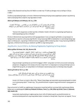 Sinabi ni Abu Dawood mula kay Anas Ibn Malik na sinabi niya “Si Safia ay ibinigay mula sa bahagi ni Da'yia
L-Kalbi."
Si Safia ay ang babaeng Hudyo na kinuha ni Muhammad bilang kanyang asawa pagkatapos patayin ang lahat ng
lalaki sa kanyang tribo at alipinin ang mga babae at bata.
Aklat ng Al-Bidayia at Al-Nihayia, Vol. 4, p. 229:
“Ganoon din ang ginawa sa lahat ng tribo ni Khaiber. Sinabi ni Al-Zuhri na ang bahagi ng Propeta ay
ikalimang bahagi ng tribo ni Khaiber.”
Kinuha ni Muhammad ang isang-ikalima (1/5) ng pagnakawan mula sa lungsod ng Khaiber, at ang ikaapat na
bahagi (4/5) ay napunta sa iba pang mga Muslim. Kung mayroong 5000 na kababaihan na ipamahagi bilang mga
alipin sa tribong iyon, ang bahagi ni Muhammad ay magiging 1000 na babaeng alipin. Kung mayroong 20,000 na
mga bata, si Muhammad lamang ay nakakuha ng 4000 na mga batang alipin.
Ang Muslim, Sunni O Shi'a, Ay Walang Pagkakaiba Pagdating Sa Pang-Aalipin
Aklat ng Bihar Al-Anwar, Vol. 101, Numero 58:
Ang panalangin ng tatlong tao ay hindi tinanggap ni Allah. Isang alipin na hindi sumusunod sa kanyang
panginoon, hanggang sa muli siyang sumunod, isang Imam na nangunguna sa isang panalangin para sa
[mga] hindi sya gusto, at isang babae na hinahayaan ang kanyang asawa na matulog nang may galit.
Aklat ng Al-Istb'sar Vol. 3, p. 136:
Iniulat ni Al-Tosse na sinabi ni Abu Ja'far, "Maaari bang ibigay ng isang lalaki ang kanyang kapatid na lalaki
sa ari ng kanyang alipin?" Sinabi niya, "Oo, pinahihintulutan na gawin ang pinahintulutan niyang gawin sa
kanya."
Ang sumusunod na hadith ay naglalarawan kung paano maaaring ipahiram ng isang lalaki ang kanyang aliping
babae para sa pakikipagtalik (Aklat ng Tahdeeb Al-Ahkam, Tomo 7, p. 244; Aklat ng Al-Kafi, Tomo 5, Kabanata
300, Hadith 16):
Isang lalaki ang dumating at nagtanong kay Imam Ja'far Al-Sadiq kung ito ay pinahihintulutan na
pansamantalang ipahiram ang isang babae (alipin na babae) sa ibang lalaki. Ang imam ay nagsabi, "Ito ay
185
 