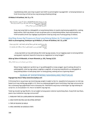 napakabatang edad, ayos lang na gawin iyon kahit sa pamamagitan ng pagpindot sa kanyang katawan ay
hindi itinuturing na hindi pa buo ang kanyang pribadong bahagi.
Al-Mabsu't Al-Sarkhasi, Vol. 9, p. 75:
Kung ang isang lalaki ay nakipagtalik sa isang batang babae at nawala ang kanyang pagkabirhen, walang
kaparusahan, dahil ang aksyon na iyon ay ginawa para sa isang batang babae, kaya ang kasiyahan ay
hindi kumpleto (hindi siya nagbigay ng kasiyahan tulad ng isang nasa hustong gulang na babae).
Ang Mag-Asawa Ng Pinapasuso Pang Isang Batang Babae Ay Tinatanggap Sa Islam
Aklat na pinamagatang, Koleksyon ng Al-Mabsu’t, ni Imam Al-Sarkhasi, Vol. 15, p.109:
...kung ang lalaki ay may pakinabang dito tulad ng pag-aasawa, ito ay magiging sapat na tamang dahilan
upang gawin ang kasal, kapareho kung siya ay nagpakasal sa isang Sanggol.”
Aklat ng Tahrer Al-Waselah, ni Imam Khomeini, p. 241, Tanong 11/12:
Maaari kang magkaroon ng lahat ng uri ng pakikipagtalik sa isang sanggol, ngunit walang aktuwal na
pakikipagtalik, tulad ng mga yakap o paghipo o paghalik, at kung ang isang Muslim ay nakipagtalik sa
isang batang babae na wala pang siyam na taong gulang, walang parusa sa ganong aksyon.”
QURAN AT SIYENTIPIKONG MAHIMALANG PAGTUKLAS
Pagsagot kay Harun Yahya www.harunyahya.com
Si Ginoong Harun ay gumawa ng maraming pag-aangkin tungkol sa Qur’an. Ipapakita ko kung paano na mali ang
bawat isa at ang maling pag-aangkin ni G. Harun ay sadyang ginagamit para manlinlang. Ang mga sumusunod ay
ilan sa kanyang mga paghahabol mula sa kanyang site. Ilalantad ko ang tunay na kahulugan ng mga talatang ito
sa Qur’an, na sinusubukan ni G. Harun na lokohin ang mga tao.
Tulad ng sinasabi ng mga Muslim, ito ay tungkol sa kung paano nalaman ng kanilang diyos. Kung hindi siya Diyos,
paano niya malalaman ang mga sumusunod?
1. NABUHAY TAYO SA LUMALAWAK NA SANSINUKOB
2. ANG PUNTO NG PAG-ALIS NG ATING ODYSSEY
3. TAYO AY NILIKHA SA WALA
4. ANG UNIVERSE SA GASEOUS STATE
188
 