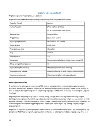 SINO SI MUHAMMAD?
Ang kanyang tunay na pangalan, ‫مثق‬ , Qathem
Ang sumusunod na karta ay nagbibigay ng pangunahing datos tungkol kay Muhammad.
Pangalan (Totoo) Qathem
Huling Pangalan (Anak ng Aso) Ibn Kilab
Ito ay katotohanan, hindi insulto
Dakilang Lolo
Ang pamilya
Qusy Ibn Kilab
(Qusy anak ng Aso)
Mga Bagong Pangalan Muhammad and Ahmad
Tunay Na Ama Hindi Kilala
Pinangalanang Ama Abduallah
Inay Amenah
Kapanganakan 570
Kamatayan Nilason ng isang babaeng Hudyo noong taong 632
Bilang ng mga kilalang asawa 13
Mga babaeng Kasambahay Masyadong marami para mabilang
Kapangyarihang sekswal Kapangyarihan ng 40 lalaki (angkin ni Muhammad)
Espesyal na kasanayan Mga kuwentong fairy tale o pangdiwata
Kailan siya ipinanganak?
Si Muhammad ay ipinanganak noong taong 570, apat na taon pagkatapos ng kanyang pinangalanang ama,
Abduallah, ay namatay! Maaaring sabihin ng iba, “Paano maipanganak ang isang bata pagkaraan ng apat (4) na
taon na pagkamatay ng kanyang ama?" Simple lang ang sagot. Si Abduallah ay tinawag na kanyang ama, ngunit
hindi siya.
Bago ang Islam, may isang uri ng kasal na tinawag nilang Zawaj Al Rahe’t, na ibig sabihin kasalang pangkat.
Ganito gumana ang kasal: Tumatalik ang babae sa maraming lalaki, pito, sampu, o higit pa. Ang numero ay hindi
gaanong mahalaga. Lahat ay tinatawag na Raht o Pangkat. Maaari mong sabihin na hindi ito kasal. Ito ay higit pa
sa kasariang seksuwal na tinatanggap ng lipunan. Pagkatapos, pipiliin ng ina ang ama ng kanyang sanggol
pagkapanganak.
Ang tunay na pangalan ng itinalagang ama ni Muhammad ay kailanman hindi Abduallah. Ang kanyang tunay ang
pangalan ay Abd Allat, na ang kahulugan ay alipin ni Allat (isa sa tatlong anak na babae ng paganong diyos na si
18
 