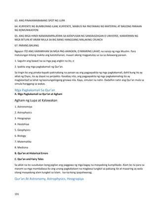 63. ANG PINAKAMABABANG SPOT NG LUPA
64. KURYENTE NG BUMBILYANG ILAW, KURYENTE, MABILIS NA PAGTAWAG NG MATERYAL AT BAGONG PARAAN
NG KOMUNIKASYON
65. ANG MGA HINDI NANANAMPALATAYA SA KATAPUSAN NG SANDAIGDIGAN O UNIVERSE, KAMATAYAN NG
MGA BITUIN AT ARAW MULA SA BIG BANG HANGGANG MALAKING CRUNCH
67. PARANG BALANG
Ngayon ITO ANG KARAMIHAN SA MGA PAG-AANGKIN, O MAARING LAHAT, na naisip ng mga Muslim. Para
matulungan kitang makita ang katotohanan, maaari akong magpatuloy sa isa sa dalawang paraan.
1. Sagutin ang bawat isa sa mga pag angkin na ito, o
2. Ipakita ang mga pagkakamali ng Qur’an.
Sa tingin ko ang pinaka-kapaki-pakinabang na paraan ay ang pagpapakita ng mga pagkakamali, dahil kung ito ay
aklat ng Diyos, ito ay dapat na perpekto. Kasabay nito, ang pagpapakita ng mga pagkakamaling ito ay
maglalantad sa lahat ng kasinungalingang ginawa nila. Kaya, simulan na natin. Dadalhin natin ang Qur’an mula sa
simula hanggang sa wakas.
Mga Pagkakamali Sa Qur'an
A. Mga Pagkakamali sa Qur’an at Agham
Agham ng Lupa at Kalawakan
1. Astronomiya
2. Astrophysics
3. Heograpiya
4. Heolohiya
5. Geophysics
6. Biology
7. Matematika
8. Medisina
B. Qur’an at Historical Errors
C. Qur’an and Fairy Tales
Sa aklat na ito susubukan kong pigilan ang paggawa ng mga bagay na masyadong kumplikado. Alam ko na para sa
marami sa mga mambabasa ito ang unang pagkakataon na magbasa tungkol sa paksang ito at maaaring ay wala
silang masyadong alam tungkol sa Islam. Isa-isa kong ipapaliwanag.
Qur’an At Astronomy, Astrophysics, Heograpiya
191
 