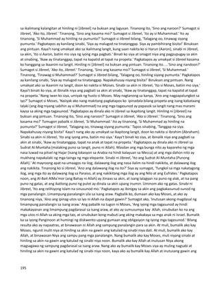 sa ikalimang kalangitan at hiniling ni [Jibreel] na buksan ang lagusan. Tinanong ito, 'Sino ang naroon?' Sumagot si
Jibreel, 'Ako ito, Jibreel.' Tinanong, 'Sino ang kasama mo?' Sumagot si Jibreel, 'ito ay si Muhammad.' Ito ay
tinanong, 'Si Muhammad ay hiniling na pumunta?' Sumagot si Jibreel bilang, 'Talagang oo, tinawag siyang
pumunta.' Pagkatapos ay kanilang sinabi, 'Siya ay malugod na tinatanggap. Siya ay pambihirang bisita!' Binuksan
ang pintuan. Kaya't nang umakyat ako sa ikalimang langit, kung saan nakita ko si Harun (Aaron), sinabi ni Jibreel,
sa akin, 'Ito si Aaron, batiin mo siya ng iyong mga pagbati.' Binati ko siya at sinagot niya ang pagpupugay sa akin
at sinabing, 'Ikaw ay tinatanggap, tapat na kapatid at tapat na propeta.' Pagkatapos ay umakyat si Jibreel kasama
ko hanggang sa ikaanim na langit. Hiniling ni [Jibreel] na buksan ang pintuan. Tinanong ito….'Sino ang nandoon?'
Sumagot si Jibreel, 'Ako ito, Jibreel.' Tinanong, 'Sino ang kasama mo?' Sumagot si Jibreel, 'Si Muhammad.'
Tinanong, 'Tinawag si Muhammad?' Sumagot si Jibreel bilang, 'Talagang oo, hiniling siyang pumunta.' Pagkatapos
ay kanilang sinabi, 'Siya ay malugod na tinatanggap. Napakahusay niyang bisita!' Binuksan ang pintuan. Nang
umakyat ako sa ikaanim na langit, doon ko nakita si Moises. Sinabi sa akin ni Jibreel, 'Ito si Moses, batiin mo siya.'
Kaya't binati ko siya, at ibinalik niya ang pagbati sa akin at sinabi, 'Ikaw ay tinatanggap, tapat na kapatid at tapat
na propeta.' Nang iwan ko siya, umiyak ng husto si Moses. May nagtanong sa kanya, 'Ano ang nagpapalungkot sa
iyo?' Sumagot si Moses, 'Naiiyak ako nang makitang pagkatapos ko ipinadala bilang propeta ang isang kabataang
lalaki (ang ibig niyang sabihin ay si Muhammad) na ang mga tagasunod ay papasok sa langit nang mas marami
kaysa sa aking mga tagasunod.' Pagkatapos ay dinala ako ni Jibreel sa ikapitong langit. Hiniling ni [Jibreel] na
buksan ang pintuan. Tinanong ito, 'Sino ang naroon?' Sumagot si Jibreel, 'Ako si Jibreel.' Tinanong, 'Sino ang
kasama mo?' Tumugon pabalik si Jibreel, 'Si Muhammad.' Ito ay tinanong, 'Si Muhammad ay hiniling na
pumunta?' Sumagot si Jibreel, 'Talagang oo, tinawag siyang pumunta.' Tapos sinabing, 'Tanggap na siya.
Napakahusay niyang bisita!' Kaya't nang ako ay umakyat sa ikapitong langit, doon ko nakita si Ibrahim (Abraham).
Sinabi sa akin ni Jibreel, 'Ito ang iyong ama, batiin mo siya.' Kaya't binati ko siya, at ibinalik niya ang pagbati sa
akin at sinabi, 'Ikaw ay tinatanggap, tapat na anak at tapat na propeta.' Pagkatapos ay dinala ako ni Jibreel sa
Sudrat Al-Muntaha (malaking puno sa langit, puno ni Allah). Masdan ang mga bunga nito ay kapareho ng mga
nasa luwad na pitsel ng Hajar (isang lokasyon sa Arabia na hindi kalayuan sa Mecca) at ang mga dahon nito ay
mukhang napakalaki ng mga tainga ng mga elepante. Sinabi ni Jibreel, 'Ito ang Sudrat Al-Muntaha (Punong
Allah).' At mayroong apat na umaagos na ilog; dalawang ilog ang nasa ilalim na hindi nakikita, at dalawang ilog
ang nakikita. Tinanong ko si Jibreel, 'Ano ang dalawang ilog na ito?' Siya ay sumagot, 'Tungkol sa mga nakatagong
ilog, ang mga ito ay dalawang ilog sa Paraiso, at ang nakikitang mga ilog ay ang Nilo at ang Eufrates.' Pagkatapos
noon, ang Al-Bait AlMa'mor (ang Bahay ni Allah) ay itinaas sa akin, at isang lalagyan na puno ng alak, at isa pang
puno ng gatas, at ang ikatlong puno ng pulot ay dinala sa akin upang inumin. Uminom ako ng gatas. Sinabi ni
Jibreel, 'Ito ang relihiyong Islam na sinusunod mo.' Pagkatapos ay ibinigay sa akin ang pagkakasunud-sunod ng
mga panalangin. Limampung panalangin sila sa isang araw. Pagbalik ko, dumaan ako kay Moses, at ako ay
tinanong niya, 'Ano ang ipinag-utos sa iyo ni Allah na dapat gawin?' Sumagot ako, 'Inutusan akong magdasal ng
limampung panalangin sa isang araw.' Ang pabalik na tugon ni Moses, 'Ang iyong mga tagasunod ay hindi
makakayanan ang limampung pagdarasal sa isang araw, at ako ay sumusumpa kay Allah, sinubukan ko na ang
mga utos ni Allah sa aking mga tao, at sinubukan kong mabuti ang aking makakaya sa mga anak ni Israel. Bumalik
ka sa iyong Panginoon at humingi ng diskwento upang gumaan ang obligasyon ng iyong mga tagasunod.' Bilang
resulta ako ay napaatras, at binawasan ni Allah ang sampung panalangin para sa akin. At muli, bumalik ako kay
Moses, ngunit inulit niya at hiniling sa akin na gawin ang katulad ng sinabi niya dati. At muli, bumalik ako kay
Allah, at binawasan Niya ang sampu pang mga panalangin. Nang bumalik ako kay Moses, muli niyang sinabi at
hiniling sa akin na gawin ang katulad ng sinabi niya noon. Bumalik ako kay Allah at inutusan Niya akong
magsagawa ng sampung pagdarasal sa isang araw. Nang ako ay bumalik kay Moses siya ay muling nagsabi at
hiniling sa akin na gawin ang katulad ng sinabi niya noon, kaya ako ay bumalik kay Allah at inutusang gawin ang
195
 