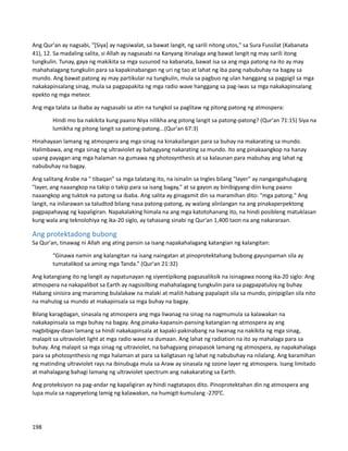 Ang Qur'an ay nagsabi, "[Siya] ay nagsiwalat, sa bawat langit, ng sarili nitong utos," sa Sura Fussilat (Kabanata
41), 12. Sa madaling salita, si Allah ay nagsasabi na Kanyang itinalaga ang bawat langit ng may sarili itong
tungkulin. Tunay, gaya ng makikita sa mga susunod na kabanata, bawat isa sa ang mga patong na ito ay may
mahahalagang tungkulin para sa kapakinabangan ng uri ng tao at lahat ng iba pang nabubuhay na bagay sa
mundo. Ang bawat patong ay may partikular na tungkulin, mula sa pagbuo ng ulan hanggang sa pagpigil sa mga
nakakapinsalang sinag, mula sa pagpapakita ng mga radio wave hanggang sa pag-iwas sa mga nakakapinsalang
epekto ng mga meteor.
Ang mga talata sa ibaba ay nagsasabi sa atin na tungkol sa paglitaw ng pitong patong ng atmospera:
Hindi mo ba nakikita kung paano Niya nilikha ang pitong langit sa patong-patong? (Qur'an 71:15) Siya na
lumikha ng pitong langit sa patong-patong...(Qur'an 67:3)
Hinahayaan lamang ng atmospera ang mga sinag na kinakailangan para sa buhay na makarating sa mundo.
Halimbawa, ang mga sinag ng ultraviolet ay bahagyang nakarating sa mundo. Ito ang pinakaangkop na hanay
upang payagan ang mga halaman na gumawa ng photosynthesis at sa kalaunan para mabuhay ang lahat ng
nabubuhay na bagay.
Ang salitang Arabe na " tibaqan" sa mga talatang ito, na isinalin sa Ingles bilang "layer" ay nangangahulugang
"layer, ang naaangkop na takip o takip para sa isang bagay," at sa gayon ay binibigyang-diin kung paano
naaangkop ang tuktok na patong sa ibaba. Ang salita ay ginagamit din sa maramihan dito: "mga patong." Ang
langit, na inilarawan sa taludtod bilang nasa patong-patong, ay walang alinlangan na ang pinakaperpektong
pagpapahayag ng kapaligiran. Napakalaking himala na ang mga katotohanang ito, na hindi posibleng matuklasan
kung wala ang teknolohiya ng ika-20 siglo, ay tahasang sinabi ng Qur'an 1,400 taon na ang nakararaan.
Ang protektadong bubong
Sa Qur'an, tinawag ni Allah ang ating pansin sa isang napakahalagang katangian ng kalangitan:
“Ginawa namin ang kalangitan na isang naingatan at pinoprotektahang bubong gayunpaman sila ay
tumatalikod sa aming mga Tanda.” (Qur'an 21:32)
Ang katangiang ito ng langit ay napatunayan ng siyentipikong pagsasaliksik na isinagawa noong ika-20 siglo: Ang
atmospera na nakapalibot sa Earth ay nagsisilbing mahahalagang tungkulin para sa pagpapatuloy ng buhay.
Habang sinisira ang maraming bulalakaw na malaki at maliit-habang papalapit sila sa mundo, pinipigilan sila nito
na mahulog sa mundo at makapinsala sa mga buhay na bagay.
Bilang karagdagan, sinasala ng atmospera ang mga liwanag na sinag na nagmumula sa kalawakan na
nakakapinsala sa mga buhay na bagay. Ang pinaka-kapansin-pansing katangian ng atmospera ay ang
nagbibigay-daan lamang sa hindi nakakapinsala at kapaki-pakinabang na liwanag na nakikita ng mga sinag,
malapit sa ultraviolet light at mga radio wave na dumaan. Ang lahat ng radiation na ito ay mahalaga para sa
buhay. Ang malapit sa mga sinag ng ultraviolet, na bahagyang pinapasok lamang ng atmospera, ay napakahalaga
para sa photosynthesis ng mga halaman at para sa kaligtasan ng lahat ng nabubuhay na nilalang. Ang karamihan
ng matinding ultraviolet rays na ibinubuga mula sa Araw ay sinasala ng ozone layer ng atmospera. Isang limitado
at mahalagang bahagi lamang ng ultraviolet spectrum ang nakakarating sa Earth.
Ang proteksiyon na pag-andar ng kapaligiran ay hindi nagtatapos dito. Pinoprotektahan din ng atmospera ang
lupa mula sa nagyeyelong lamig ng kalawakan, na humigit-kumulang -2700
C.
198
 