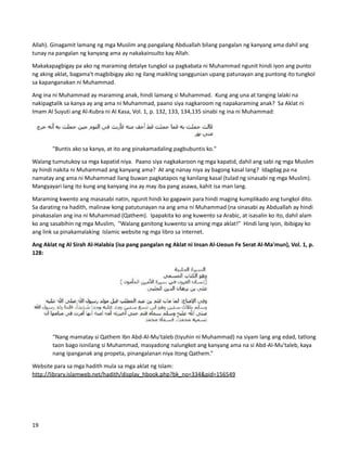 Allah). Ginagamit lamang ng mga Muslim ang pangalang Abduallah bilang pangalan ng kanyang ama dahil ang
tunay na pangalan ng kanyang ama ay nakakainsulto kay Allah.
Makakapagbigay pa ako ng maraming detalye tungkol sa pagkabata ni Muhammad ngunit hindi iyon ang punto
ng aking aklat, bagama't magbibigay ako ng ilang maikling sanggunian upang patunayan ang puntong ito tungkol
sa kapanganakan ni Muhammad.
Ang ina ni Muhammad ay maraming anak, hindi lamang si Muhammad. Kung ang una at tanging lalaki na
nakipagtalik sa kanya ay ang ama ni Muhammad, paano siya nagkaroom ng napakaraming anak? Sa Aklat ni
Imam Al Suyuti ang Al-Kubra ni Al Kasa, Vol. 1, p. 132, 133, 134,135 sinabi ng ina ni Muhammad:
"Buntis ako sa kanya, at ito ang pinakamadaling pagbubuntis ko."
Walang tumutukoy sa mga kapatid niya. Paano siya nagkakaroon ng mga kapatid, dahil ang sabi ng mga Muslim
ay hindi nakita ni Muhammad ang kanyang ama? At ang nanay niya ay bagong kasal lang? Idagdag pa na
namatay ang ama ni Muhammad ilang buwan pagkatapos ng kanilang kasal (tulad ng sinasabi ng mga Muslim).
Mangyayari lang ito kung ang kanyang ina ay may iba pang asawa, kahit isa man lang.
Maraming kwento ang masasabi natin, ngunit hindi ko gagawin para hindi maging kumplikado ang tungkol dito.
Sa darating na hadith, malinaw kong patutunayan na ang ama ni Muhammad (na sinasabi ay Abduallah ay hindi
pinakasalan ang ina ni Muhammad (Qathem). Ipapakita ko ang kuwento sa Arabic, at isasalin ko ito, dahil alam
ko ang sasabihin ng mga Muslim, "Walang ganitong kuwento sa aming mga aklat!" Hindi lang iyon, ibibigay ko
ang link sa pinakamalaking Islamic website ng mga libro sa internet.
Ang Aklat ng Al Sirah Al-Halabia (isa pang pangalan ng Aklat ni Insan Al-Ueoun Fe Serat Al-Ma'mun), Vol. 1, p.
128:
“Nang mamatay si Qathem Ibn Abd-Al-Mu'taleb (tiyuhin ni Muhammad) na siyam lang ang edad, tatlong
taon bago isinilang si Muhammad, masyadong nalungkot ang kanyang ama na si Abd-Al-Mu'taleb, kaya
nang ipanganak ang propeta, pinangalanan niya itong Qathem.”
Website para sa mga hadith mula sa mga aklat ng Islam:
http://library.islamweb.net/hadith/display_hbook.php?bk_no=334&pid=156549
19
 