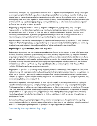 Hindi lamang atmospera ang nagpoprotekta sa mundo mula sa mga nakakapinsalang epekto. Bilang karagdagan
sa atmospera, ang Van Allen Belt-ang patong na dulot ng magnetic field ng mundo-ay nagsisilbi rin bilang isang
kalasag laban sa mapaminsalang radiation na nagbabanta sa ating planeta. Ang radiation na ito, na patuloy na
ibinubuga ng Araw at iba pang mga bituin, ay nakamamatay sa mga nabubuhay na bagay. Kung ang Van Allen belt
ay hindi umiiral, ang napakalaking pagsabog ng enerhiya na tinatawag na solar flares na madalas na nangyayari
sa Araw ay sisira sa lahat ng buhay sa mundo.
Ang patong ng magnetosphere, na nabuo ng magnetic field ng mundo, ay nagsisilbing isang kalasag na
nagpoprotekta sa mundo mula sa mga katawang makalangit, nakakapinsalang cosmic ray at particle. Makikita
ang Van Allen Belts mula sa larawan sa itaas, ang layer ng magnetosphere na ito. Ang mga sinturong ito sa
libu-libong kilometro sa itaas ng mundo ay nagpoprotekta sa mga nabubuhay na bagay sa mundo mula sa
nakamamatay na enerhiya na kung hindi man ay makakarating dito mula sa kalawakan.
Ang lahat ng mga natuklasang siyentipikong ito ay nagpapatunay na ang mundo ay protektado sa isang partikular
na paraan. Ang mahalagang bagay ay ang proteksyong ito ay ipinaalam sa Qur'an sa talatang "Ginawa namin ang
langit na isang napangalagaan at protektadong bubong" labing-apat na siglo na ang nakalilipas.
Ang kahalagahan ng Van Allen Belt, sinabi ni Dr. Hugh Ross:
Sa katunayan, ang mundo ang may pinakamataas na kapal ng alinman sa mga planeta sa ating Solar System. Ang
malaking nickel-iron core na ito ay responsable para sa ating malaking magnetic field. Ang magnetic field na ito
ay gumagawa ng Van-Allen radiation shield, na nagpoprotekta sa mundo mula sa radiation bombardment. Kung
wala ang kalasag na ito, hindi magiging posible ang buhay sa mundo. Ang tanging iba pang mabatong planeta na
mayroong anumang magnetic field ay ang Mercury-ngunit ang lakas ng field nito ay 100 beses na mas mababa
kaysa sa mundo kahit na ang Venus, ang ating kapatid na planeta, ay walang magnetic field. Ang Van-Allen
radiation shield ay isang disenyo na natatangi sa mundo.
Ang enerhiya na ipinadala sa isa lamang sa mga pagsabog na ito na nakita sa mga nakaraang taon ay kinakalkula
na katumbas ng 100 bilyong atomic bomb, bawat isa ay katulad ng isang ibinagsak sa Hiroshima sa pagtatapos ng
World War II. Limampu't walong oras pagkatapos ng pagsabog, napagmasdan na ang magnetic needles ng mga
compass ay nagpakita ng hindi pangkaraniwang paggalaw at 250 kilometro sa itaas ng kapaligiran ng mundo, ang
temperatura ay biglang tumaas sa 2,500 o
C.
Karamihan sa mga taong tumitingin sa langit ay hindi nag-iisip tungkol sa proteksiyon na aspeto ng kapaligiran.
Halos hindi nila naiisip kung anong uri ng lugar ang magiging hitsura ng mundo kung wala ang istrakturang ito.
Ang larawan sa itaas ay kabilang sa isang higanteng bunganga na dulot ng isang meteor na nahulog sa Arizona, sa
USA. Kung wala ang atmospera, milyon-milyong meteoroid ang mahuhulog sa mundo at ang mundo ay magiging
isang matitirahan na lugar. Gayunpaman, ang proteksiyon na aspeto ng atmospera ay nagpapahintulot sa mga
nabubuhay na bagay na mabuhay nang ligtas. Ito ay tiyak na proteksyon ni Allah sa mga tao at isang himala na
ipinahayag sa Qur'an.
Sa madaling salita, gumagana ang isang perpektong sistema sa itaas ng mundo. Pinapalibutan nito ang ating
mundo at pinoprotektahan ito laban sa mga panlabas na banta. Ilang siglo na ang nakalilipas, ipinaalam sa atin ni
Allah sa Qur'an ang kapaligiran ng mundo na gumagana bilang isang proteksiyon na kalasag.
Gumawa Ng Simboryo (Dome) Ang Langit
199
 