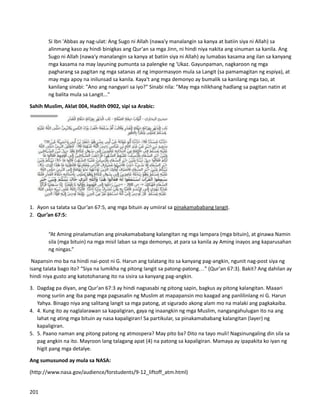 Si Ibn 'Abbas ay nag-ulat: Ang Sugo ni Allah (nawa'y manalangin sa kanya at batiin siya ni Allah) sa
alinmang kaso ay hindi binigkas ang Qur'an sa mga Jinn, ni hindi niya nakita ang sinuman sa kanila. Ang
Sugo ni Allah (nawa'y manalangin sa kanya at batiin siya ni Allah) ay lumabas kasama ang ilan sa kanyang
mga kasama na may layuning pumunta sa palengke ng 'Ukaz. Gayunpaman, nagkaroon ng mga
pagharang sa pagitan ng mga satanas at ng impormasyon mula sa Langit (sa pamamagitan ng espiya), at
may mga apoy na inilunsad sa kanila. Kaya't ang mga demonyo ay bumalik sa kanilang mga tao, at
kanilang sinabi: "Ano ang nangyari sa iyo?" Sinabi nila: "May mga nilikhang hadlang sa pagitan natin at
ng balita mula sa Langit..."
Sahih Muslim, Aklat 004, Hadith 0902, sipi sa Arabic:
1. Ayon sa talata sa Qur’an 67:5, ang mga bituin ay umiiral sa pinakamababang langit.
2. Qur’an 67:5:
“At Aming pinalamutian ang pinakamababang kalangitan ng mga lampara (mga bituin), at ginawa Namin
sila (mga bituin) na mga misil laban sa mga demonyo, at para sa kanila ay Aming inayos ang kaparusahan
ng ningas.”
Napansin mo ba na hindi nai-post ni G. Harun ang talatang ito sa kanyang pag-angkin, ngunit nag-post siya ng
isang talata bago ito? “Siya na lumikha ng pitong langit sa patong-patong…” (Qur'an 67:3). Bakit? Ang dahilan ay
hindi niya gusto ang katotohanang ito na sisira sa kanyang pag-angkin.
3. Dagdag pa diyan, ang Qur'an 67:3 ay hindi nagsasabi ng pitong sapin, bagkus ay pitong kalangitan. Maaari
mong suriin ang iba pang mga pagsasalin ng Muslim at mapapansin mo kaagad ang panlilinlang ni G. Harun
Yahya. Binago niya ang salitang langit sa mga patong, at sigurado akong alam mo na malaki ang pagkakaiba.
4. 4. Kung ito ay naglalarawan sa kapaligiran, gaya ng inaangkin ng mga Muslim, nangangahulugan ito na ang
lahat ng ating mga bituin ay nasa kapaligiran! Sa partikular, sa pinakamababang kalangitan (layer) ng
kapaligiran.
5. 5. Paano naman ang pitong patong ng atmospera? May pito ba? Dito na tayo muli! Nagsinungaling din sila sa
pag angkin na ito. Mayroon lang talagang apat (4) na patong sa kapaligiran. Mamaya ay ipapakita ko iyan ng
higit pang mga detalye.
Ang sumusunod ay mula sa NASA:
(http://www.nasa.gov/audience/forstudents/9-12_liftoff_atm.html)
201
 