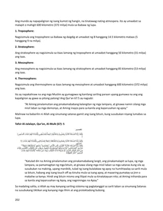 Ang mundo ay napapaligiran ng isang kumot ng hangin, na tinatawag nating atmospera. Ito ay umaabot sa
malapit o mahigit 600 kilometro (372 milya) mula sa ibabaw ng lupa.
1. Troposphere:
Nagsisimula ang troposphere sa ibabaw ng daigdig at umaabot ng 8 hanggang 14.5 kilometro mataas (5
hanggang 9 na milya).
2. Stratosphere:
Ang stratosphere ay nagsisimula sa itaas lamang ng troposphere at umaabot hanggang 50 kilometro (31 milya)
ang taas.
3. Mesosphere:
Ang mesosphere ay nagsisimula sa itaas lamang ng stratosphere at umaabot hanggang 85 kilometro (53 milya)
ang taas.
4. Thermosphere:
Nagsisimula ang thermosphere sa itaas lamang ng mesosphere at umaabot hanggang 600 kilometro (372 milya)
ang taas.
Ito ay napakalinaw na ang mga Muslim ay gumagawa ng kanilang sariling paraan upang gumawa na ang ang
kapaligiran ay gawa sa pitong patong! Ang Qur'an 67:5 ay nagsabi:
“At Aming pinalamutian ang pinakamababang kalangitan ng mga lampara, at ginawa namin silang mga
misil laban sa mga demonyo, at Aming inayos para sa kanila ang kaparusahan ng apoy.”
Malinaw na babarilin ni Allah ang sinumang satanas gamit ang isang bituin, kung susubukan niyang lumabas sa
lupa.
Tafsir Al-Jalalayn, Qur’an, Al-Mulk (67): 5
“Katulad din na Aming pinalamutian ang pinakamababang langit, ang pinakamalapit sa lupa, ng mga
lampara, sa pamamagitan ng mga bituin, at ginawa silang mga misil laban sa mga satanas kung sila ay
susubukan na makinig, upang maniktik, tulad ng isang bulalakaw ng apoy na humihiwalay sa sarili mula
sa bituin, habang ang isang touch off ay kinuha mula sa isang apoy, at maaaring pumatay sa jinn o
mabaliw sa kanya. Hindi ang bituin mismo ang lilipat mula sa kinatatayuan nito; at Aming inihanda para
sa kanila ang kaparusahan ng Apoy, ang nagniningas na Apoy.”
Sa madaling salita, si Allah ay may kanyang sariling sistema ng pagtatanggol sa sarili laban sa sinumang Satanas
na susubukang tiktikan ang kanyang mga lihim at ang protektadong bubong.
202
 