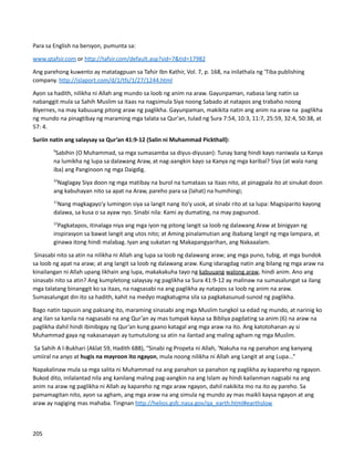 Para sa English na bersyon, pumunta sa:
www.qtafsir.com or http://tafsir.com/default.asp?sid=7&tid=17982
Ang parehong kuwento ay matatagpuan sa Tafsir Ibn Kathir, Vol. 7, p. 168, na inilathala ng 'Tiba publishing
company. http://islaport.com/d/1/tfs/1/27/1244.html
Ayon sa hadith, nilikha ni Allah ang mundo sa loob ng anim na araw. Gayunpaman, nabasa lang natin sa
nabanggit mula sa Sahih Muslim sa itaas na nagsimula Siya noong Sabado at natapos ang trabaho noong
Biyernes, na may kabuuang pitong araw ng paglikha. Gayunpaman, makikita natin ang anim na araw na paglikha
ng mundo na pinagtibay ng maraming mga talata sa Qur'an, tulad ng Sura 7:54, 10:3, 11:7, 25:59, 32:4, 50:38, at
57: 4.
Suriin natin ang salaysay sa Qur’an 41:9-12 (Salin ni Muhammad Pickthall):
9
Sabihin (O Muhammad, sa mga sumasamba sa diyus-diyusan): Tunay bang hindi kayo naniwala sa Kanya
na lumikha ng lupa sa dalawang Araw, at nag-aangkin kayo sa Kanya ng mga karibal? Siya (at wala nang
iba) ang Panginoon ng mga Daigdig.
10
Naglagay Siya doon ng mga matibay na burol na tumataas sa itaas nito, at pinagpala ito at sinukat doon
ang kabuhayan nito sa apat na Araw, pareho para sa (lahat) na humihingi;
11
Nang magkagayo'y lumingon siya sa langit nang ito'y usok, at sinabi rito at sa lupa: Magsiparito kayong
dalawa, sa kusa o sa ayaw nyo. Sinabi nila: Kami ay dumating, na may pagsunod.
12
Pagkatapos, itinalaga niya ang mga iyon ng pitong langit sa loob ng dalawang Araw at binigyan ng
inspirasyon sa bawat langit ang utos nito; at Aming pinalamutian ang ibabang langit ng mga lampara, at
ginawa itong hindi malabag. Iyan ang sukatan ng Makapangyarihan, ang Nakaaalam.
Sinasabi nito sa atin na nilikha ni Allah ang lupa sa loob ng dalawang araw; ang mga puno, tubig, at mga bundok
sa loob ng apat na araw; at ang langit sa loob ng dalawang araw. Kung idaragdag natin ang bilang ng mga araw na
kinailangan ni Allah upang likhain ang lupa, makakakuha tayo ng kabuuang walong araw, hindi anim. Ano ang
sinasabi nito sa atin? Ang kumpletong salaysay ng paglikha sa Sura 41:9-12 ay malinaw na sumasalungat sa ilang
mga talatang binanggit ko sa itaas, na nagsasabi na ang paglikha ay natapos sa loob ng anim na araw.
Sumasalungat din ito sa hadith, kahit na medyo magkatugma sila sa pagkakasunud-sunod ng paglikha.
Bago natin tapusin ang paksang ito, maraming sinasabi ang mga Muslim tungkol sa edad ng mundo, at narinig ko
ang ilan sa kanila na nagsasabi na ang Qur’an ay mas tumpak kaysa sa Bibliya pagdating sa anim (6) na araw na
paglikha dahil hindi ibinibigay ng Qur’an kung gaano katagal ang mga araw na ito. Ang katotohanan ay si
Muhammad gaya ng nakasanayan ay tumutulong sa atin na ilantad ang maling agham ng mga Muslim.
Sa Sahih A l-Bukhari (Aklat 59, Hadith 688), “Sinabi ng Propeta ni Allah, ‘Nakuha na ng panahon ang kanyang
umiiral na anyo at hugis na mayroon ito ngayon, mula noong nilikha ni Allah ang Langit at ang Lupa...”
Napakalinaw mula sa mga salita ni Muhammad na ang panahon sa panahon ng paglikha ay kapareho ng ngayon.
Bukod dito, inilalantad nila ang kanilang maling pag-aangkin na ang Islam ay hindi kailanman nagsabi na ang
anim na araw ng paglikha ni Allah ay kapareho ng mga araw ngayon, dahil nakikita mo na ito ay pareho. Sa
pamamagitan nito, ayon sa agham, ang mga araw na ang simula ng mundo ay mas maikli kaysa ngayon at ang
araw ay nagiging mas mahaba. Tingnan http://helios.gsfc.nasa.gov/qa_earth.html#earthslow
205
 