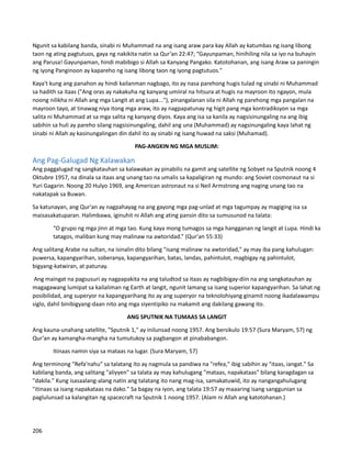 Ngunit sa kabilang banda, sinabi ni Muhammad na ang isang araw para kay Allah ay katumbas ng isang libong
taon ng ating pagtutuos, gaya ng nakikita natin sa Qur’an 22:47; “Gayunpaman, hinihiling nila sa iyo na buhayin
ang Parusa! Gayunpaman, hindi mabibigo si Allah sa Kanyang Pangako. Katotohanan, ang isang Araw sa paningin
ng iyong Panginoon ay kapareho ng isang libong taon ng iyong pagtutuos."
Kaya't kung ang panahon ay hindi kailanman nagbago, ito ay nasa parehong hugis tulad ng sinabi ni Muhammad
sa hadith sa itaas ("Ang oras ay nakakuha ng kanyang umiiral na hitsura at hugis na mayroon ito ngayon, mula
noong nilikha ni Allah ang mga Langit at ang Lupa..."), pinangalanan sila ni Allah ng parehong mga pangalan na
mayroon tayo, at tinawag niya itong mga araw, ito ay nagpapatunay ng higit pang mga kontradiksyon sa mga
salita ni Muhammad at sa mga salita ng kanyang diyos. Kaya ang isa sa kanila ay nagsisinungaling na ang ibig
sabihin sa huli ay pareho silang nagsisinungaling, dahil ang una (Muhammad) ay nagsinungaling kaya lahat ng
sinabi ni Allah ay kasinungalingan din dahil ito ay sinabi ng isang huwad na saksi (Muhamad).
PAG-ANGKIN NG MGA MUSLIM:
Ang Pag-Galugad Ng Kalawakan
Ang paggalugad ng sangkatauhan sa kalawakan ay pinabilis na gamit ang satellite ng Sobyet na Sputnik noong 4
Oktubre 1957, na dinala sa itaas ang unang tao na umalis sa kapaligiran ng mundo: ang Soviet cosmonaut na si
Yuri Gagarin. Noong 20 Hulyo 1969, ang American astronaut na si Neil Armstrong ang naging unang tao na
nakatapak sa Buwan.
Sa katunayan, ang Qur'an ay nagpahayag na ang gayong mga pag-unlad at mga tagumpay ay magiging isa sa
maisasakatuparan. Halimbawa, iginuhit ni Allah ang ating pansin dito sa sumusunod na talata:
“O grupo ng mga jinn at mga tao. Kung kaya mong tumagos sa mga hangganan ng langit at Lupa. Hindi ka
tatagos, maliban kung may malinaw na awtoridad.” (Qur'an 55:33)
Ang salitang Arabe na sultan, na isinalin dito bilang "isang malinaw na awtoridad," ay may iba pang kahulugan:
puwersa, kapangyarihan, soberanya, kapangyarihan, batas, landas, pahintulot, magbigay ng pahintulot,
bigyang-katwiran, at patunay.
Ang maingat na pagsusuri ay nagpapakita na ang taludtod sa itaas ay nagbibigay-diin na ang sangkatauhan ay
magagawang lumipat sa kailaliman ng Earth at langit, ngunit lamang sa isang superior kapangyarihan. Sa lahat ng
posibilidad, ang superyor na kapangyarihang ito ay ang superyor na teknolohiyang ginamit noong ikadalawampu
siglo, dahil binibigyang-daan nito ang mga siyentipiko na makamit ang dakilang gawang ito.
ANG SPUTNIK NA TUMAAS SA LANGIT
Ang kauna-unahang satellite, "Sputnik 1," ay inilunsad noong 1957. Ang bersikulo 19:57 (Sura Maryam, 57) ng
Qur’an ay kamangha-mangha na tumutukoy sa pagbangon at pinababangon.
Itinaas namin siya sa mataas na lugar. (Sura Maryam, 57)
Ang terminong "Refa'nahu" sa talatang ito ay nagmula sa pandiwa na "refea," ibig sabihin ay "itaas, iangat." Sa
kabilang banda, ang salitang "aliyyen" sa talata ay may kahulugang "mataas, napakataas" bilang karagdagan sa
"dakila." Kung isasaalang-alang natin ang talatang ito nang mag-isa, samakatuwid, ito ay nangangahulugang
"itinaas sa isang napakataas na dako." Sa bagay na iyon, ang talata 19:57 ay maaaring isang sanggunian sa
paglulunsad sa kalangitan ng spacecraft na Sputnik 1 noong 1957. (Alam ni Allah ang katotohanan.)
206
 