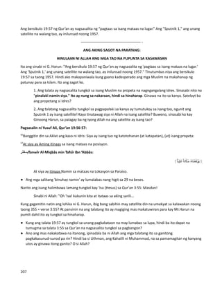 Ang bersikulo 19:57 ng Qur’an ay nagsasalita ng “pagtaas sa isang mataas na lugar.” Ang "Sputnik 1," ang unang
satellite na walang tao, ay inilunsad noong 1957.
------------------------------------------------- -
ANG AKING SAGOT NA PARATANG:
HINULAAN NI ALLAH ANG MGA TAO NA PUPUNTA SA KASAWASAN
Ito ang sinabi ni G. Harun: "Ang bersikulo 19:57 ng Qur'an ay nagsasalita ng 'pagtaas sa isang mataas na lugar.'
Ang 'Sputnik 1,' ang unang satellite na walang tao, ay inilunsad noong 1957." Tinutumbas niya ang bersikulo
19:57 sa taong 1957. Hindi ako makapaniwala kung gaano kadesperado ang mga Muslim na makahanap ng
patunay para sa Islam. Ito ang sagot ko.
1. Ang talata ay nagsasalita tungkol sa isang Muslim na propeta na nagngangalang Idres. Sinasabi nito na
"pinalaki namin siya." Ito ay nung sa nakaraan, hindi sa hinaharap. Ginawa na ito sa kanya. Satelayt ba
ang propetang si Idres?
2. Ang talatang nagsasalita tungkol sa pagpapalaki sa kanya ay tumutukoy sa isang tao, ngunit ang
Sputnik 1 ay isang satellite! Kaya tinatawag siya ni Allah na isang satellite? Buweno, sinasabi ko kay
Ginoong Harun, sa palagay ba ng iyong Allah na ang satellite ay isang tao?
Pagsasalin ni Yusuf Ali, Qur’an 19:56-57:
56
Banggitin din sa Aklat ang kaso ni Idris: Siya ay isang tao ng katotohanan (at katapatan), (at) isang propeta:
57
At siya ay Aming itinaas sa isang mataas na posisyon.
‫يسفتر‬Tanwîr Al-Miqbâs min Tafsîr Ibn ‘Abbâs:
At siya ay itinaas Namin sa mataas na Lokasyon sa Paraiso.
● Ang mga salitang 'binuhay namin' ay lumalabas nang higit sa 29 na beses.
Narito ang isang halimbawa lamang tungkol kay 'Isa (Hesus) sa Qur'an 3:55: Masdan!
Sinabi ni Allah: "Oh 'Isa! kukunin kita at itataas sa aking sarili...
Kung gagamitin natin ang lohika ni G. Harun, ibig bang sabihin may satellite din na umakyat sa kalawakan noong
taong 355 = verse 3:55? At pansinin na ang talatang ito ay magiging mas makatuwiran para kay Mr.Harun na
pumili dahil ito ay tungkol sa hinaharap.
● Kung ang talata 19:57 ay tungkol sa unang pagkakataon na may lumabas sa lupa, hindi ba ito dapat na
tumugma sa talata 3:55 sa Qur’an na nagsasalita tungkol sa pagbangon?
● Ano ang mas nakakatawa na itanong, ipinadala ba ni Allah ang mga talatang ito sa ganitong
pagkakasunud-sunod pa rin? Hindi ba si Uthman, ang Kahalili ni Muhammad, na sa pamamagitan ng kanyang
utos ay ginawa itong ganito? O si Allah?
207
 