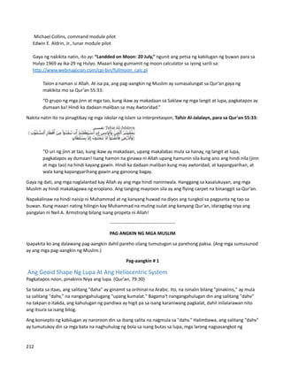 Michael Collins, command module pilot
Edwin E. Aldrin, Jr., lunar module pilot
Gaya ng nakikita natin, ito ay: “Landded on Moon: 20 July,” ngunit ang petsa ng kabilugan ng buwan para sa
Hulyo 1969 ay ika-29 ng Hulyo. Maaari kang gumamit ng moon calculator sa iyong sarili sa:
http://www.webmagician.com/cgi-bin/fullmoon_calc.pl
⮚ Talon a naman si Allah. At isa pa, ang pag-aangkin ng Muslim ay sumasalungat sa Qur’an gaya ng
makikita mo sa Qur’an 55:33:
“O grupo ng mga jinn at mga tao, kung ikaw ay makadaan sa Saklaw ng mga langit at lupa, pagkatapos ay
dumaan ka! Hindi ka dadaan maliban sa may Awtoridad.”
Nakita natin ito na pinagtibay ng mga iskolar ng Islam sa interpretasyon, Tafsir Al-Jalalayn, para sa Qur'an 55:33:
“O uri ng jinn at tao, kung ikaw ay makadaan, upang makalabas mula sa hanay, ng langit at lupa,
pagkatapos ay dumaan! Isang hamon na ginawa ni Allah upang hamunin sila kung ano ang hindi nila (jinn
at mga tao) na hindi kayang gawin. Hindi ka dadaan maliban kung may awtoridad, at kapangyarihan, at
wala kang kapangyarihang gawin ang ganoong bagay.
Gaya ng dati, ang mga naglalantad kay Allah ay ang mga hindi naniniwala. Hanggang sa kasalukuyan, ang mga
Muslim ay hindi makakagawa ng eroplano. Ang tanging mayroon sila ay ang flying carpet na binanggit sa Qur’an.
Napakalinaw na hindi naisip ni Muhammad at ng kanyang huwad na diyos ang tungkol sa pagpunta ng tao sa
buwan. Kung maaari nating hilingin kay Muhammad na muling isulat ang kanyang Qur’an, idaragdag niya ang
pangalan ni Neil A. Armstrong bilang isang propeta ni Allah!
------------------------------------------
PAG ANGKIN NG MGA MUSLIM
Ipapakita ko ang dalawang pag-aangkin dahil pareho silang tumutugon sa parehong paksa. (Ang mga sumusunod
ay ang mga pag-aangkin ng Muslim.)
Pag-aangkin # 1
Ang Geoid Shape Ng Lupa At Ang Heliocentric System
Pagkatapos noon, pinakinis Niya ang lupa. (Qur'an, 79:30)
Sa talata sa itaas, ang salitang "daha" ay ginamit sa orihinal na Arabic. Ito, na isinalin bilang "pinakinis," ay mula
sa salitang "dahv," na nangangahulugang "upang kumalat." Bagama't nangangahulugan din ang salitang "dahv"
na takpan o itakda, ang kahulugan ng pandiwa ay higit pa sa isang karaniwang pagkalat, dahil inilalarawan nito
ang itsura sa isang bilog.
Ang konsepto ng kabilugan ay naroroon din sa ibang salita na nagmula sa "dahv." Halimbawa, ang salitang "dahv"
ay tumutukoy din sa mga bata na naghuhulog ng bola sa isang butas sa lupa, mga larong nagsasangkot ng
212
 