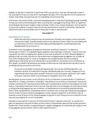 paghagis ng mga bato sa mga butas at mga larong nilalaro ng mga walnut. Ang mga salitang hango sa ugat na
iyon ay ginagamit din para sa isang ostrich na gumagawa ng pugad, nililinis ang mga bato mula sa kung saan ito
malapit nang mahiga, ang lugar kung saan ito nangingitlog at ang mismong itlog.
Sa katunayan, ang mundo ay bilog, sa paraang nakapagpapaalaala sa isang itlog. Ang bahagyang patag na pabilog
na hugis ng mundo ay kilala bilang geoid. Mula sa puntong iyon, ang paggamit ng salitang "daha" ay naglalaman
ng mahalagang impormasyon tungkol sa hugis na ibinigay ni Allah sa lupa. Sa daan-daang taon, inisip ng mga tao
na ang mundo ay ganap na patag at natutunan lamang ang katotohanan salamat sa teknolohiya. Gayunpaman,
ang katotohanang ito ay ipinahayag sa Qur'an labing-apat na siglo na ang nakararaan.
Pag-aangkin # 2
Ang Heliocentric System
Nilikha Niya ang langit at ang lupa nang may katotohanan. Binabalot niya ang gabi sa araw at binabalot
niya ang araw sa gabi, at ginawa niyang sunud-sunuran ang Araw at Buwan, bawat isa ay tumatakbo para
sa isang tinukoy na termino. Hindi ba Siya talaga ang Makapangyarihan, ang Walang katapusang
Mapagpatawad? (Sura Az-Zumar, 5)
Sa taludtod sa itaas ang paggalaw ng Daigdig ay inilalarawan ng salitang "yukawwiru," na nagmula sa
salitang-ugat na "takwir," na nangangahulugang "pagtakpan ang isang bilugan na katawan," sa paraan kung saan
ang pag-ikot ng mundo ay nagiging sanhi ng gabi at araw, tulad ng paikot-ikot na turban. Bilang karagdagan sa
pabilog na hugis ng mundo, ang salita din ang pinakatumpak na pagpapahayag ng paggalaw nito sa paligid ng
araw. Dahil sa bilugang hugis ng mundo at sa paggalaw nito sa paligid ng araw, ang araw ay palaging
nagliliwanag sa isang bahagi ng mundo habang ang isa ay nasa kadiliman. Ang panig sa anino ay nababalot ng
dilim ng gabi, na papalitan ng liwanag ng araw kapag sumisikat ang araw. Ang mga posisyon ng araw at lupa ay
ipinahayag tulad ng sumusunod sa Sura Ya Sin:
At ang araw ay tumatakbo sa kanyang pahingahang lugar. Iyan ang utos ng Makapangyarihan, ang
nakaaalam ng lahat. At itinakda Namin ang mga nakatakdang yugto para sa buwan, hanggang sa ito ay
magmukhang isang lumang spathe ng palad. Hindi para sa araw na lampasan ang buwan o para sa gabi
na lampasan ang araw; bawat isa ay lumalangoy sa isang globo. (Sura Ya Sin, 38-40)
Ang mga galaw ng araw at buwan sa verse 40 ng Sura Ya Sin ay inilalarawan ng salitang Arabic na "yasbahoona,"
ibig sabihin ay "umaagos, dumadaan o lumalangoy." Ang salitang ito ay tumutukoy sa isang aksyon na ginawa ng
isang tao sa kanilang sarili. Ang isang taong kumikilos ayon sa pandiwang ito ay patuloy na gumaganap nito nang
mag-isa, nang walang interbensyon mula sa sinuman. Ang mga talata sa itaas kung gayon ay maaaring tumutukoy
sa independiyenteng paggalaw ng araw sa uniberso, na independiyente sa anumang iba pang celestial body.
(Alam ni Allah ang katotohanan.) Imposibleng makita o masundan natin sa ating mga sariling mata ang paggalaw
ng araw. Posible lamang na matukoy ang paggalaw na iyong espesyal na kagamitan sa teknolohiya. Gaya ng
nakasaad sa verse 39 ng Sura Ya Sin, bilang karagdagan sa pag-ikot sa sarili nitong axis minsan tuwing 26 na araw,
ang araw ay gumagalaw din sa sarili nitong takbo.
Ang talata ay nag-uulat din na ang araw ay hindi pinahihintulutang "maabutan ang buwan," at ang Qur'an sa
gayon ay nagsasaad na ang araw at buwan ay hindi umiikot sa iisang katawan, gaya ng sinabi ng mga astronomo.
Kasabay nito, nilinaw ng talata na walang koneksyon sa pagitan ng paggalaw na responsable para sa gabi at araw
at ang paggalaw ng araw at buwan. (Alam ni Allah ang katotohanan.)
213
 