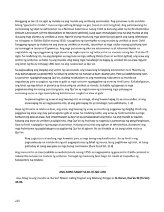 Hanggang sa ika-16 na siglo ay inakala na ang mundo ang sentro ng sansinukob. Ang pananaw na ito ay kilala
bilang "geocentric model," mula sa mga salitang Griyego na geo (lupa) at centron (gitna). Ang paniniwalang ito
ay tinanong ng sikat na astronomer na si Nicolaus Copernicus noong 1543 sa kanyang aklat na De Revolutionibus
Orbium Coelestium (Of the Revolutions of Heavenly Spheres), kung saan iminungkahi niya na ang mundo at ang
iba pang mga planeta ay umiikot sa araw. Ngunit bilang resulta ng mga obserbasyon gamit ang isang teleskopyo
na isinagawa ni Galileo Galilei noong 1610, napagtibay ng siyentipiko na ang mundo ay umiikot sa araw. Dahil
hanggang ngayon ay inakala na ang araw ay umiikot sa mundo, karamihan sa mga iskolar noong panahong iyon
ay tumanggi sa teorya ni Copernicus. Ang mga pananaw ng sikat na astronomer na si Johannes Kepler na
nagtatakda ng mga paggalaw ng mga planeta ay nagkumpirma ng heliocentric na modelo noong ika-16 at ika-17
siglo. Sa modelong ito, na ang pangalan ay nagmula sa mga salitang Helios (Sun) at centron (gitna), ang araw ang
sentro ng uniberso, sa halip na ang mundo. Ang ibang mga makalangit na bagay ay umiikot din sa araw. Ngunit
ang lahat ng ito ay inihayag 1400 taon na ang nakararaan sa Qur’an.
Sa pagsasabing ang Daigdig ang sentro ng sansinukob, ang sinaunang Griyegong astronomer na si Ptolemy ay
may pananagutan sa geocentric na ideya ng uniberso na nanaig sa daan-daang taon. Para sa kadahilanang iyon,
sa panahon ng paghahayag ng Qur'an, walang nakakaalam na ang modelong nakasentro sa mundo na
nagsalaysay para sa pagbuo ng araw at gabi sa mga tuntunin ng paggalaw ng araw ay hindi tama. Sa kabaligtaran,
ang lahat ng mga bituin at planeta ay itinuturing na umiikot sa mundo. Sa kabila ng laganap na mga
pagkakamaling ito noong panahong iyon, ang Qur’an ay naglalaman ng maraming mga pahayag na
sumasang-ayon sa mga siyentipikong katotohanan tungkol sa araw at gabi:
Sa pamamagitan ng araw at ang liwanag nito sa umaga, at ang buwan kapag ito ay sinusundan, at ang
araw kapag ito ay nagpapakita nito, at ang gabi kapag ito ay itinatago (Sura AshShams, 1-4)
Gaya ng itinakda sa talata sa itaas, ang araw, ang liwanag ng araw, ay resulta ng paggalaw ng daigdig. Hindi ang
paggalaw ng araw ang may pananagutan gabi at araw. Sa madaling salita, ang araw ay hindi kumikibo sa mga
tuntunin ng gabi at araw. Ang impormasyon sa Qur'an ay pinabulaanan ang thesis na ang mundo ay naayos
habang ang araw ay umiikot sa paligid nito. Ang Qur’an ay malinaw na nagmula sa presensya ng ating Panginoon,
Siya na hindi napipigilan ng espasyo at panahon. Habang umuunlad ang agham at teknolohiya, dumarami ang
mga halimbawa ng pagkakatugma sa pagitan ng Qur’an at agham. Ito ay itinakda sa isa pang talata mula sa
Qur’an:
May pagtuturo sa kanilang mga kuwento para sa mga taong may katalinuhan. Ito ay hindi isang
pagsasalaysay na naimbento ngunit pagpapatunay ng lahat ng nauna, isang paglilinaw ng lahat, at isang
patnubay at isang awa para sa mga taong naniniwala. (Sura Yusuf Ali, 111)
Ang manuskrito sa itaas (nakikita sa website) mula noong 1750s ay nagpapakita ng geocentric (Earth-centered or
nakasentro sa lupa) na modelo ng uniberso. Tumagal ng maraming taon bago ito maalis at mapalitan ng
heliocentric na modelo.
------------------------------------------------- ---
ANG AKING SAGOT SA BILOG NG LUPA
Una, bilog ba ang mundo sa Qur’an? Maaari nating tingnan ang talatang ibinigay ni G. Harun, Qur'an 36 (Ya Sin):
38-40.
214
 