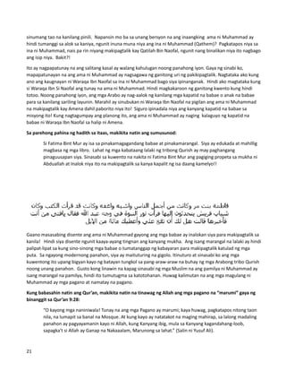 sinumang tao na kanilang pinili. Napansin mo ba sa unang bersyon na ang inaangking ama ni Muhammad ay
hindi tumanggi sa alok sa kaniya, ngunit inuna muna niya ang ina ni Muhammad (Qathem)? Pagkatapos niya sa
ina ni Muhammad, nais pa rin niyang makipagtalik kay Qatilah Bin Naofal, ngunit nang binalikan niya ito nagbago
ang isip niya. Bakit?!
Ito ay nagpapatunay na ang salitang kasal ay walang kahulugan noong panahong iyon. Gaya ng sinabi ko,
mapapatunayan na ang ama ni Muhammad ay nagsagawa ng ganitong uri ng pakikipagtalik. Nagtataka ako kung
ano ang kaugnayan ni Waraqa Ibn Naofal sa ina ni Muhammad bago siya ipinanganak. Hindi ako magtataka kung
si Waraqa Ibn Si Naofal ang tunay na ama ni Muhammad. Hindi magkakaroon ng ganitong kwento kung hindi
totoo. Noong panahong iyon, ang mga Arabo ay nag-aalok ng kanilang mga kapatid na babae o anak na babae
para sa kanilang sariling layunin. Marahil ay sinubukan ni Waraqa Ibn Naofal na pigilan ang ama ni Muhammad
na makipagtalik kay Amena dahil paborito niya ito! Siguro ipinadala niya ang kanyang kapatid na babae sa
misyong ito! Kung nagtagumpay ang planong ito, ang ama ni Muhammad ay naging kalaguyo ng kapatid na
babae ni Waraqa Ibn Naofal sa halip ni Amena.
Sa parehong pahina ng hadith sa itaas, makikita natin ang sumusunod:
Si Fatima Bint Mur ay isa sa pinakamagagandang babae at pinakamarangal. Siya ay edukada at mahillig
magbasa ng mga libro. Lahat ng mga kabataang lalaki ng tribong Qurish ay may paghangang
pinaguusapan siya. Sinasabi sa kuwento na nakita ni Fatima Bint Mur ang pagiging propeta sa mukha ni
Abduallah at Inalok niya ito na makipagtalik sa kanya kapalit ng isa daang kamelyo!!
Gaano masasabing disente ang ama ni Muhammad gayong ang mga babae ay inalokan siya para makipagtalik sa
kanila! Hindi siya disente ngunit kaaya-ayang tingnan ang kanyang mukha. Ang isang marangal na lalaki ay hindi
palipat-lipat sa kung sino-sinong mga babae o tumatanggap ng kabayaran para makipagtalik katulad ng mga
puta. Sa ngayong modernong panahon, siya ay maituturing na gigolo. Itinuturo at sinasabi ko ang mga
kuwentong ito upang bigyan kayo ng batayan tungkol sa pang-araw-araw na buhay ng mga Arabong tribo Qurish
noong unang panahon. Gusto kong linawin na kapag sinasabi ng mga Muslim na ang pamilya ni Muhammad ay
isang marangal na pamilya, hindi ito tumutugma sa katotohanan. Huwag kalimutan na ang mga magulang ni
Muhammad ay mga pagano at namatay na pagano.
Kung babasahin natin ang Qur’an, makikita natin na tinawag ng Allah ang mga pagano na “marumi” gaya ng
binanggit sa Qur’an 9:28:
“O kayong mga naniniwala! Tunay na ang mga Pagano ay marumi; kaya huwag, pagkatapos nitong taon
nila, na lumapit sa banal na Mosque. At kung kayo ay natatakot na maging mahirap, sa lalong madaling
panahon ay pagyayamanin kayo ni Allah, kung Kanyang ibig, mula sa Kanyang kagandahang-loob,
sapagka't si Allah ay Ganap na Nakaaalam, Marunong sa lahat.” (Salin ni Yusuf Ali).
21
 