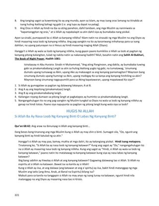 8. Ang tanging sagot sa kuwentong ito ay ang mundo, ayon sa Islam, ay may isang oras lamang na itinakda at
isang huling ikatlong bahagi ng gabi (i.e. ang lupa ay dapat na patag).
9. Ang Oras ni Allah ay hindi na iba sa ating panahon, dahil tandaan, ang mga Muslim ay naniniwala sa
"kapamanggitan ng oras," at si Allah ay napakalapit sa atin dahil siya ay bumababa nang pisikal.
Ayon sa sinabi, pumapasok ba si Allah sa kanyang nilikha? Alam natin na sinasabi ng mga Muslim na ang Diyos ay
hindi maaaring nasa loob ng kanyang nilikha. Ang pag-aangkin na ito ay karaniwang inihaharap para sa isang
dahilan, na upang patunayan na si Hesus ay hindi maaaring maging Allah (Diyos).
Hangga't si Allah ay wala sa loob ng kanyang nilikha, kung gayon paano kumikilos si Allah sa loob at pagitan ng
kanyang pitong kalangitan, tulad ng nakita natin sa nakaraang hadith? Muli, basahin natin ang Sahih Al-Bukhari,
The Book of Night Prayer, Hadith 1081:
Isinalaysay ni Abu Huraira: Sinabi ni Muhammad, "Ang ating Panginoon, ang dakila, ay bumababa tuwing
gabi sa pinakamababang Langit sa atin sa huling ikatlong yugto ng gabi, na tumatawag, 'sinumang
dumalo upang tumawag sa Akin, upang Ako ay makasagot sa ang kanyang pamamagitan? Mayroon bang
sinumang dumalo upang humingi sa Akin, upang maibigay Ko sa kanya ang kanyang hinihiling sa akin?
Mayroon bang sinumang nagpupumilit para sa Aking kapatawaran, upang mapatawad Ko siya?'”
1. Si Allah ay gumagalaw sa pagitan ng dalawang lokasyon; A at B.
2. Ang A ay ang ikapitong (pinakamataas) langit.
3. Ang B ay ang pinakamababang langit.
4. Kailangan niyang dumaan sa pitong langit at pagkatapos ay huminto sa pinakamababang langit.
5. Nangangahulugan ito na ang pag-aangkin ng Muslim tungkol sa Diyos na wala sa loob ng kanyang nilikha ay
ganap na hindi totoo. Paano siya napupunta sa pagitan ng pitong langit kung wala siya sa loob?
HUGIS NI ALLAH
Si Allah Ba Ay Nasa Loob Ng Kanyang Binti O Labas Ng Kanyang Binti?
Qur'an 68:42: Ang araw na ibinunyag ni Allah ang kanyang binti...
Ilang beses kong tinanong ang mga Muslim kung si Allah ay may shin o binti. Sumagot sila, "Oo, ngunit ang
kanyang binti ay hindi katulad ng sa atin."
⮚ Hangga't si Allah ay may paa, kamay, mukha at mga daliri, ito ay katangiang pisikal. Hindi isang metapora.
⮚ Tinatanong ko, "Si Allah ba ay nasa loob ng kanyang katawan?" Kung ang sagot ay "Oo," nangangahulugan ito
na si Allah ay maaaring nasa loob ng kanyang nilikha. Kung ang sagot ay "Hindi, si Allah ay wala sa loob ng
kanyang katawan," paano natin ito matatawag na kanyang katawan kung siya ay nasa labas ng kanyang
katawan?
⮚ Ibig bang sabihin ay hiwalay si Allah at ang kanyang katawan? Gagawing dalawang tao si Allah. Si Allah na
espiritu at si Allah na katawan. Bawat isa sa kanila ay si Allah!
⮚ Kung si Allah ay iisa, at ang dalawa (ang katawan at ang e`spiritu) ay iisa, bakit hindi matanggap ng mga
Muslim ang tatlo (ang Ama, Anak, at Banal na Espiritu) bilang isa?
⮚ Mabuti para sa kanila na tanggapin si Allah na may anyo ng isang tunay na katawan, ngunit hindi nila
matanggap na ang Diyos ay maaaring nasa tao ni Kristo.
221
 