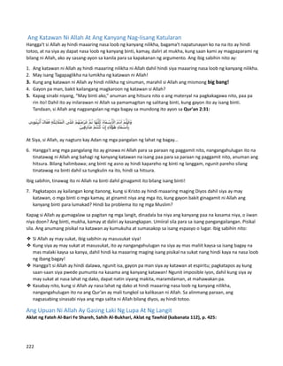 Ang Katawan Ni Allah At Ang Kanyang Nag-Iisang Katularan
Hangga't si Allah ay hindi maaaring nasa loob ng kanyang nilikha, bagama't napatunayan ko na na ito ay hindi
totoo, at na siya ay dapat nasa loob ng kanyang binti, kamay, daliri at mukha, kung saan kami ay magpaparami ng
bilang ni Allah, ako ay sasang-ayon sa kanila para sa kapakanan ng argumento. Ang ibig sabihin nito ay:
1. Ang katawan ni Allah ay hindi maaaring nilikha ni Allah dahil hindi siya maaaring nasa loob ng kanyang nilikha.
2. May isang Tagapaglikha na lumikha ng katawan ni Allah!
3. Kung ang katawan ni Allah ay hindi nilikha ng sinuman, marahil si Allah ang mismong big bang!
4. Gayon pa man, bakit kailangang magkaroon ng katawan si Allah?
5. Kapag sinabi niyang, “May binti ako,” anuman ang hitsura nito o ang materyal na pagkakagawa nito, paa pa
rin ito! Dahil ito ay inilarawan ni Allah sa pamamagitan ng salitang binti, kung gayon ito ay isang binti.
Tandaan, si Allah ang nagpangalan ng mga bagay sa mundong ito ayon sa Qur'an 2:31:
At Siya, si Allah, ay nagturo kay Adan ng mga pangalan ng lahat ng bagay...
6. Hangga't ang mga pangalang ito ay ginawa ni Allah para sa paraan ng paggamit nito, nangangahulugan ito na
tinatawag ni Allah ang bahagi ng kanyang katawan na isang paa para sa paraan ng paggamit nito, anuman ang
hitsura. Bilang halimbawa; ang binti ng asno ay hindi kapareho ng binti ng langgam, ngunit pareho silang
tinatawag na binti dahil sa tungkulin na ito, hindi sa hitsura.
Ibig sabihin, tinawag ito ni Allah na binti dahil ginagamit ito bilang isang binti!
7. Pagkatapos ay kailangan kong itanong, kung si Kristo ay hindi maaaring maging Diyos dahil siya ay may
katawan, o mga binti o mga kamay, at ginamit niya ang mga ito, kung gayon bakit ginagamit ni Allah ang
kanyang binti para lumakad? Hindi ba problema ito ng mga Muslim?
Kapag si Allah ay gumagalaw sa pagitan ng mga langit, dinadala ba niya ang kanyang paa na kasama niya, o iiwan
niya doon? Ang binti, mukha, kamay at daliri ay kasangkapan. Umiiral sila para sa isang pangangailangan. Pisikal
sila. Ang anumang pisikal na katawan ay kumukuha at sumasakop sa isang espasyo o lugar. Ibig sabihin nito:
❖ Si Allah ay may sukat, ibig sabihin ay masusukat siya!
❖ Kung siya ay may sukat at masusukat, ito ay nangangahulugan na siya ay mas maliit kaysa sa isang bagay na
mas malaki kaysa sa kanya, dahil hindi ka maaaring maging isang pisikal na sukat nang hindi kaya na nasa loob
ng ibang bagay!
❖ Hangga't si Allah ay hindi dalawa, ngunit isa, gayon pa man siya ay katawan at espiritu; pagkatapos ay kung
saan-saan siya pwede pumunta na kasama ang kanyang katawan! Ngunit imposible iyon, dahil kung siya ay
may sukat at nasa lahat ng dako, dapat natin siyang makita, maramdaman, at mahawakan pa.
❖ Kasabay nito, kung si Allah ay nasa lahat ng dako at hindi maaaring nasa loob ng kanyang nilikha,
nangangahulugan ito na ang Qur’an ay mali tungkol sa kalikasan ni Allah. Sa alinmang paraan, ang
nagsasabing sinasabi niya ang mga salita ni Allah bilang diyos, ay hindi totoo.
Ang Upuan Ni Allah Ay Gasing Laki Ng Lupa At Ng Langit
Aklat ng Fateh Al-Bari Fe Shareh, Sahih Al-Bukhari, Aklat ng Tawhid (kabanata 112), p. 425:
222
 