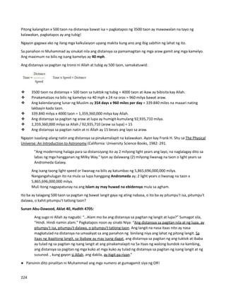 Pitong kalangitan x 500 taon na distansya bawat isa = pagkatapos ng 3500 taon ay mawawalan na tayo ng
kalawakan, pagkatapos ay ang tubig!
Ngayon gagawa ako ng ilang mga kalkulasyon upang makita kung ano ang ibig sabihin ng lahat ng ito.
Sa panahon ni Muhammad ay sinukat nila ang distansya sa pamamagitan ng mga araw gamit ang mga kamelyo.
Ang maximum na bilis ng isang kamelyo ay 40 mph.
Ang distansya sa pagitan ng trono ni Allah at tubig ay 500 taon, samakatuwid:
❖ 3500 taon na distansya + 500 taon sa tuktok ng tubig = 4000 taon at ikaw ay bibisita kay Allah.
❖ Pinakamataas na bilis ng kamelyo na 40 mph x 24 na oras = 960 milya bawat araw.
❖ Ang kalendaryong lunar ng Muslim ay 354 days x 960 miles per day = 339.840 miles na maaari nating
lakbayin kada taon.
❖ 339.840 milya x 4000 taon = 1,359,360,000 milya kay Allah.
❖ Ang distansya sa pagitan ng araw at lupa ay humigit-kumulang 92,935,710 milya.
❖ 1,359,360,000 milya sa Allah / 92,935,710 (araw sa lupa) = 15
❖ Ang distansya sa pagitan natin at ni Allah ay 15 beses ang layo sa araw.
Ngayon isaalang-alang natin ang distansya sa pinakamalapit na kalawakan. Ayon kay Frank H. Shu sa The Physical
Universe: An Introduction to Astronomy (California: University Science Books, 1982: 291.
"Ang modernong halaga para sa distansiyang ito ay 2 milyong light years ang layo, na naglalagay dito sa
labas ng mga hangganan ng Milky Way." Iyon ay dalawang (2) milyong liwanag na taon o light years sa
Andromeda Galaxy.
⮚ Ang isang taong light speed or liwanag na bilis ay katumbas ng 5,865,696,000,000 milya.
⮚ Nangangahulugan ito na mula sa lupa hanggang Andromeda ay; 2 light years o liwanag na taon x
5,865,696,000,000 milya.
⮚ Muli itong nagpapatunay na ang Islam ay may huwad na ebidensya mula sa agham.
Ito ba ay talagang 500 taon sa pagitan ng bawat langit gaya ng ating nabasa, o ito ba ay pitumpu't isa, pitumpu't
dalawa, o kahit pitumpu't tatlong taon?
Sunan Abu-Dawood, Aklat 40, Hadith 4705:
Ang sugo ni Allah ay nagsabi: “...Alam mo ba ang distansya sa pagitan ng langit at lupa?” Sumagot sila,
“Hindi. Hindi namin alam." Pagkatapos noon ay sinabi Niya: “Ang distansya sa pagitan nila at ng lupa, ay
pitumpu't isa, pitumpu't dalawa, o pitumpu't tatlong taon. Ang langit na nasa itaas nito ay nasa
magkatulad na distansya na umaakyat sa ang panahon ng binilang niya ang lahat ng pitong langit. Sa
itaas ng ikapitong langit, sa ibabaw ay may isang dagat, ang distansya sa pagitan ng ang tuktok at ibaba
ay tulad ng sa pagitan ng isang langit at ang pinakamalapit na Sa itaas ng walong bundok na kambing,
ang distansya sa pagitan ng mga kuko at mga kuko ay tulad ng distansya sa pagitan ng isang langit at ng
susunod. , kung gayon si Allah, ang dakila, ay higit pa riyan.”
● Pansinin dito pinalitan ni Muhammad ang mga numero at gumagamit siya ng OR!
224
 