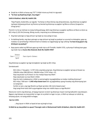 ● Sinabi ba ni Allah sa kanya ang “O?” Si Allah mismo ay hindi rin sigurado!
● “Sa itaas ng ikapitong langit, may dagat.”
Sahih Al-Bukhari, Aklat 60, Hadith 236:
“Ang Propeta, bukod dito, ay nagsabi, "Sa Kanya na Nasa Kamay ang aking kaluluwa, ang distansya sa pagitan
ng bawat dalawang pintuan ng Paraiso ay katulad ng distansya sa pagitan ng Mecca at Busra (lungsod sa
timog Syria)."
Pansinin na ito ay malinaw na isang maling pahayag, dahil ang distansya sa pagitan ng Mecca at Busra sa Syria ay
821 milya (1,321 Km) lamang. Bilang resulta, mayroong isa sa dalawang opsyon:
• Ang daan patungo sa mga pintuan ng langit ay nasa patag na lupa.
• Sa kabilang banda, ang daan patungo sa mga pintuan ng langit ay paakyat sa susunod na kalangitan, gaya ng
madalas na ipinahiwatig ni Muhammad na madalas na nagpahayag ng mga salitang “sa itaas kung gayon ang
direksyon ay paakyat.”
• Kaya paano aabot ng 500 taon gaya ng sinabi niya sa Al-Tirmidhi, Hadith 5735, o pitumpu't tatlong taon gaya
ng sinabi niya sa Suana Abu Dawood, Book 40, Hadith 4705?
Ang distansya sa pagitan ng mga tarangkalan ng langit ay 821 milya.
Samakatuwid:
⮚ 821 miles x 7 sky gates = 5,747 miles ang kabuuang taas. Ang distansya sa pagitan ng lupa at buwan ay
238,854 milya (384,399 km). 238,854 milya / 5747 milya = 41.
⮚ Kaya ang buwan ay 41 beses na mas malayo kaysa kay Allah!
⮚ Kaya ang buwan ay nasa likod ni Allah.
⮚ Kaya ba natin makakasama si Allah sa pamamagitan ng paglalakbay sa medyo maikling distansya?
⮚ 821 milya / 500 taon = 1.642 milya bawat taon bilis ng paglalakbay upang masakop ang distansyang iyon
sa isang taon.
⮚ Sa bilis na iyon, ang mga Muslim ay lilipat ng halos 136 metro bawat araw!
⮚ Ang isang three-toed sloth ay gumagalaw nang mas mabilis kaysa sa mga Muslim!
Natutunan namin ang distansya, at kapag mayroon na kami ng distansya maaari naming kalkulahin ang lokasyon.
Ngayon ang lokasyon ay isang pisikal na lugar at sa pisikal na lugar na iyon, si Allah ay nakaupo sa tuktok ng
kanyang upuan, na isang pisikal na bagay.
Qur’an 2:255:
...Ang Upuan ni Allah sa lapad at taas ng langit at lupa.
Si Allah ba ay may pisikal na upuan? Tanungin natin si Muhammad! Sahih Al-Bukhari, Aklat 58, Hadith 227:
225
 