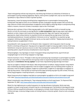 ANG SAGOT KO
Dapat nating gawing malinaw ang isang punto, tayo bilang mga Kristiyano ay nabubuhay at hahatulan sa
pamamagitan ng ating malayang pagpapasya. Ngunit, tulad ng lahat sa paligid natin, tayo ay nasa ilalim ng batas
ng kalikasan o mga unibersal na batas na ginawa ng Diyos.
Gayunpaman, maaari ba tayong manatiling buhay magpakailanman sa pamamagitan lamang ng ating
kusang-loob? Ang sagot ay hindi, ito ay sa kalooban ng Diyos. Kung gayon ang pag-uusapan natin ay hindi ang
mga unibersal na batas tulad ng kamatayan at pagtanda, kundi tungkol sa ating mga aksyon sa ating buhay bilang
mabuti o masama, masunurin sa batas o masuwayin, tapat sa iba o hindi tapat.
Natutuwa ako na ginawa ni Harun Yahya ang pag-angkin na ito, dahil ngayon ay hindi na masasabi ng mga
Muslim na hindi sila naniniwala na ang mga Muslim ay alipin ng kapalaran. Bago ko pag-usapan ang tungkol sa
kapalaran sa Islam, tingnan natin kung ano ba talaga ang pag-aaral. Bago natin tugunan ang isyung iyon
gayunpaman, dapat nating malaman na ang determinismo ay isang pamilya ng mga teorya, hindi isang
siyentipikong katotohanan. Sinasabi ng Webster's Dictionary na ito ay "ang doktrina na ang lahat ng mga
pangyayari, kabilang ang mga pagpili at desisyon ng tao, ay may sapat na dahilan." Maging ang teoryang ito ay
walang kinalaman sa paghahabol ni Harun.
Kung babasahin natin ang pag-aaral ni Dr. Benjamin Libet, mapapansin natin kung paano sinipi ito ng mga
Muslim sa kanilang sariling paraan. Ang pag-aaral ay nagsasalita tungkol sa isang pag angkin o teorya, hindi isang
katotohanan, kung saan ang isip ay nauuna sa utak. Ang isa pang paraan upang sabihin na mayroong dalawang
operating system; ang self-conscious (nonphysical) na isip at ang utak.
Bilang karagdagan, may mga bagay na maaari mong gawin bilang isang eksperimento, ngunit hindi iyon
nangangahulugan na normal itong nangyayari sa mga bagay.
Sinipi ko mula kay G. Harun; “Pinasigla ni Libet ang utak ng kanyang mga nasasakupan sa pamamagitan ng maliliit
na agos ng kuryente, at nang makaranas sila ng pang-unawa na ang kanilang mga kamay ay nahawakan, sinabi ng
mga paksa na naramdaman nila ang 'paghipo' na iyon halos mag kalahating Segundo bago sila hinipo."
Kaya ito ay tungkol sa reaksyon hindi aksyon. Wala itong kinalaman sa tadhana. Kapag sinubukan nilang lokohin
tayo sa kalahating segundong pagkaantala, hindi ito tungkol sa paggawa natin ng malaking pisikal na galaw. Sa
katunayan, hindi ito tungkol sa paglipat, tungkol ito sa pakiramdam, tungkol ito sa mga bagay na nangyayari sa
loob ng ating sistema. Tulad ng balat ay maaaring kumilos bago dumating ang signal ng utak sa balat, hindi ang
kamay ang gumagalaw o maaaring hampasin, o anumang bagay!
Maaari kang pumunta at magbasa nang higit pa sa pamamagitan ng pagbisita sa link na ito tungkol sa pag-aaral
ni Dr. Libet: www.learningmethods.com/downloads/pdf/on.benjamin.libetfree.will.and.determinism.pdf
Maaari mong basahin ang artikulong ito; "Ang malayang kalooban ay hindi isang ilusyon," Dr. Raymond Tallis,
September 13, 2007, http://www.spiked-online.com/index.php?/site/article/3893
Maaari ka ring maghanap para sa paksa kung gusto mo ang mga pilosopo at pilosopiya. Narito ang isang
pangalan na maaari mong hanapin at basahin ang ilan sa kanyang pag-aaral: Ted Honderich (ipinanganak noong
30 Enero 1933) ay isang British philosopher na ipinanganak sa Canada, Grote Professor Emeritus ng Philosophy
of Mind and Logic, University College London at Visiting Professor, University ng Bath. Sinipi ko mula sa kanyang
mga salita:
231
 