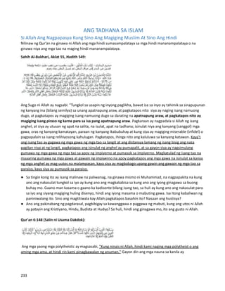 ANG TADHANA SA ISLAM
Si Allah Ang Nagpapasya Kung Sino Ang Magiging Muslim At Sino Ang Hindi
Nilinaw ng Qur’an na ginawa ni Allah ang mga hindi sumasampalataya sa mga hindi mananampalataya o na
ginawa niya ang mga tao na maging hindi mananampalataya.
Sahih Al-Bukhari, Aklat 55, Hadith 549:
Ang Sugo ni Allah ay nagsabi: "Tungkol sa usapin ng inyong paglikha, bawat isa sa inyo ay tahimik sa sinapupunan
ng kanyang ina (bilang semilya) sa unang apatnapung araw, at pagkatapos nito siya ay naging isang namuong
dugo, at pagkatapos ay magiging isang namuong dugo sa darating na apatnapung araw, at pagkatapos nito ay
magiging isang piraso ng karne para sa isa pang apatnapung araw. Pagkaraan ay nagpadala si Allah ng isang
anghel, at siya ay utusan ng apat na salita, na isulat, apat na tadhana; isinulat niya ang kanyang (sanggol) mga
gawa, oras ng kanyang kamatayan, paraan ng kanyang ikabubuhay at kung siya ay magiging miserable (infidel) o
pagpapalain sa isang relihiyosong kahulugan. Pagkatapos, ihinga nito ang kaluluwa sa kanyang katawan. Kaya't
ang isang tao ay gagawa ng mga gawa ng mga tao sa langit at ang distansya lamang ng isang bisig ang nasa
pagitan niya at ng langit, pagkatapos ang isinulat ng anghel ay pumapalit, at sa gayon siya ay nagsimulang
gumawa ng mga gawa ng mga tao sa apoy ng impiyerno at pumasok sa impiyerno. Magkatulad ng isang tao na
maaaring gumawa ng mga gawa at gawain ng impiyerno na apoy pagkatapos ang mga gawa na isinulat sa kanya
ng mga anghel ay mag-uutos na malampasan, kaya siya ay magbabago upang gawin ang gawain ng mga tao sa
paraiso, kaya siya ay pumasok sa paraiso.
● Sa tingin kong ito ay isang malinaw na paliwanag, na ginawa mismo ni Muhammad, na nagpapakita na kung
ano ang nakasulat tungkol sa iyo ay kung ano ang magkakabisa sa kung ano ang iyong ginagawa sa buong
buhay mo. Gaano man kasama o gaano ka kadisente bilang isang tao, sa huli ay kung ano ang nakasulat para
sa iyo ang siyang magiging huling disenyo, hindi ang iyong masama o mabuting gawa. Isa itong kabaliwan ng
paniniwalang ito. Sino ang magtitiwala kay Allah pagkatapos basahin ito? Nasaan ang hustisya?
● Ano ang pakinabang ng pagdarasal, pagbibigay sa kawanggawa o paggawa ng mabuti, kung ang utos ni Allah
ay patayin ang Kristiyano, Hindu, Budista at Hudyo? Sa huli, hindi ang ginagawa mo, ito ang gusto ni Allah.
Qur'an 6:148 (Salin ni Usama Dakdok):
Ang mga yaong mga polytheistic ay magsasabi, "Kung ninais ni Allah, hindi kami naging mga polytheist o ang
aming mga ama, at hindi rin kami pinagbawalan ng anuman." Gayon din ang mga nauna sa kanila ay
233
 