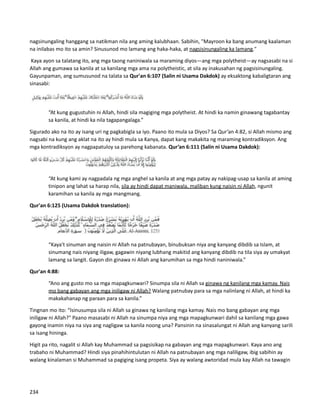 nagsinungaling hanggang sa natikman nila ang aming kalubhaan. Sabihin, "Mayroon ka bang anumang kaalaman
na inilabas mo ito sa amin? Sinusunod mo lamang ang haka-haka, at nagsisinungaling ka lamang."
Kaya ayon sa talatang ito, ang mga taong naniniwala sa maraming diyos—ang mga polytheist—ay nagsasabi na si
Allah ang gumawa sa kanila at sa kanilang mga ama na polytheistic, at sila ay inakusahan ng pagsisinungaling.
Gayunpaman, ang sumusunod na talata sa Qur'an 6:107 (Salin ni Usama Dakdok) ay eksaktong kabaligtaran ang
sinasabi:
“At kung gugustuhin ni Allah, hindi sila magiging mga polytheist. At hindi ka namin ginawang tagabantay
sa kanila, at hindi ka nila tagapangalaga.”
Sigurado ako na ito ay isang uri ng pagkabigla sa iyo. Paano ito mula sa Diyos? Sa Qur’an 4:82, si Allah mismo ang
nagsabi na kung ang aklat na ito ay hindi mula sa Kanya, dapat kang makakita ng maraming kontradiksyon. Ang
mga kontradiksyon ay nagpapatuloy sa parehong kabanata. Qur’an 6:111 (Salin ni Usama Dakdok):
“At kung kami ay nagpadala ng mga anghel sa kanila at ang mga patay ay nakipag-usap sa kanila at aming
tinipon ang lahat sa harap nila, sila ay hindi dapat maniwala, maliban kung naisin ni Allah, ngunit
karamihan sa kanila ay mga mangmang.
Qur'an 6:125 (Usama Dakdok translation):
“Kaya't sinuman ang naisin ni Allah na patnubayan, binubuksan niya ang kanyang dibdib sa Islam, at
sinumang nais niyang iligaw, gagawin niyang lubhang makitid ang kanyang dibdib na tila siya ay umakyat
lamang sa langit. Gayon din ginawa ni Allah ang karumihan sa mga hindi naniniwala.”
Qur'an 4:88:
“Ano ang gusto mo sa mga mapagkunwari? Sinumpa sila ni Allah sa ginawa ng kanilang mga kamay. Nais
mo bang gabayan ang mga iniligaw ni Allah? Walang patnubay para sa mga nalinlang ni Allah, at hindi ka
makakahanap ng paraan para sa kanila.”
Tingnan mo ito: “Isinusumpa sila ni Allah sa ginawa ng kanilang mga kamay. Nais mo bang gabayan ang mga
iniligaw ni Allah?" Paano masasabi ni Allah na sinumpa niya ang mga mapagkunwari dahil sa kanilang mga gawa
gayong inamin niya na siya ang nagligaw sa kanila noong una? Pansinin na sinasalungat ni Allah ang kanyang sarili
sa isang hininga.
Higit pa rito, nagalit si Allah kay Muhammad sa pagsisikap na gabayan ang mga mapagkunwari. Kaya ano ang
trabaho ni Muhammad? Hindi siya pinahihintulutan ni Allah na patnubayan ang mga naliligaw, ibig sabihin ay
walang kinalaman si Muhammad sa pagiging isang propeta. Siya ay walang awtoridad mula kay Allah na tawagin
234
 