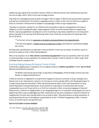 pabalik ang mga naging hindi naniniwala. Nilinaw ni Allah na si Muhammad ay hindi makakahanap ng paraan
para sila ay iligtas, dahil si Allah mismo ang tumanggi sa kanila.
Ang isang mas mahalagang tanong ay, bakit tumanggi si Allah na bigyan si Muhammad ng awtoridad na gabayan
ang mga tao sa katotohanan? Ito ay dahil sa paglabag sa plano ni Allah, at alam natin ito dahil ito ay nagalit sa
kanya na sinubukan ni Muhammad na baligtarin ang pagtanggi ni Allah sa mga mapagkunwari.
Ang ideya na ang Islam, ang Qur’an, at si Muhammad ay ipinadala sa mga tao upang gabayan sila tungo sa
kaligtasan ay mali at walang kahulugan. Kapag nagpasya si Allah na hindi ka karapat-dapat na maging isang
Muslim, ang iyong pagkakataon ng kaligtasan ay zero sa darating na mga talata, ipapakita ko sa iyo kung paano
ginawa ang aklat na ito ng isang hindi balanseng, baliw na tao. Hindi niya narinig ang sarili niyang mga salita.
Qur’an 81:28-29:
28
Sa sinuman sa inyo ay nagnanais na lumakad sa tamang direksyon (na maging Muslim).
29
At hindi ninyo gagawin, maliban kung ito ay pagnanais ni Allah, ang Panginoon ng dalawang daigdig
(tao at jinn).
Samakatuwid, ang talatang ito ay nagsasabi na ikaw ay Muslim o hindi. Iyan ay mabuti, at matalino, ngunit sa
kasunod na talata ay sinabi ni Allah ang kabaligtaran!
Wala sa isip ang diyos na ito. Nasa atin ba o nasa kanya ang pagnanais? Kung siya ang bahala, bakit niya sinabi
sa nakaraang talata na tayo ang bahala? Sa simpleng salita, sinasabi ni Allah na bahala na si Allah, tanga. Hindi
mahalaga kung ano ang gusto mo!
Sino Ang Naging Kaaway Ni Satanas? Ito Ay Si Allah
Sa darating na pagbasang ito, mapapansin mo na maging si Satanas ay biktima ng tadhana ni Allah. Qur'an 43:36
(Muhammad Pickthall translation):
“At Malabo ang kanyang ang paningin sa pag-alaala sa Mapagbigay, Aming itinalaga sa kanya ang isang
diyablo na naging kanyang kasama.”
Si Allah ay malinaw na nagbabanta na kung hindi ka magdasal sa kanya at sumamba sa kanya, itatalaga niya si
Satanas para sa iyo. Gayunpaman, napansin mo ba kung ano mismo ang ibig sabihin nito? Nangangahulugan ito
na bago ang puntong iyon (ipinadala ni Allah ang kanyang Satanas laban sa iyo), wala kang Satanas sa iyong
buhay! Ibig sabihin isa kang mabuting tao. Kung mayroon ka nang Satanas sa iyong buhay, bakit pa kaya
niyaipapadala siya sa iyo? Kung mali ka na, at hindi mo sinasamba si Allah, ano pa ang magagawa ni Satanas?
Bilang resulta, si Satanas ay magiging laban sa iyo. Nangangahulugan ito na susubukan niyang baguhin ka mula sa
paglisan kay Allah tungo sa pagtanggap kay Allah. Papahirapan ka niya para sa kapakanan ng kanino? Marahil ay
sangkatauhan! Sa totoo lang, ang ibig sabihin nito ay sinabi ni Allah, "Ang aking Satanas ay aking embahador, at
ang aking pinakamahusay na kasangkapan upang itaboy ka sa akin." Hindi ba ito gagawing si Allah, si Satanas
mismo, at marahil ang hari ng mga demonyo?
Qur’an 6:112 (Salin ni Usama Dakdok):
235
 