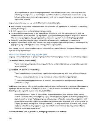 “At sa mga kaaway ay gayon din na ginagawa namin para sa bawat propeta, mga satanas ng tao at jinn;
inihahayag nila ang isa't isa sa pamamagitan ng zukhruf (mataas na pinalamutian) na pananalita upang
linlangin. At kung gugustuhin ng iyong panginoon, hindi nila ito gagawin. Kaya sila ay iwanan sa kung ano
ang kanilang pinanday.”
Ang sumusunod ay kung ano ang naiintindihan natin mula sa talatang ito:
● May dalawang uri ng satanas o demonyo: tao at jinn. (Tandaan: Ang mga Muslim ay naniniwala sa maraming
satanas, hindi lang isa.)
● Si Allah ang gumawa sa kanila na kaaway ng mga propeta.
● Ito ay nangangahulugan lamang na ang mga nilikhang demonyo ay hindi ang mga masasama. Si Allah, na
lumikha sa kanila, ay ang masama. Ang mga diyablo ay ginagawa lamang ang tungkulin na ipinadala mismo ni
Allah sa kanila upang gawin. Ito ay ginagawa silang masunurin kay Allah, at mabubuting tagapaglingkod.
● Gayundin, kung sila ang bahala, maaari nilang piliin na huwag maging mga kaaway ng mga propeta.
● Ang mga diyablo na ito ay may isang trabaho—ang magsabi ng mga bagay na maglilinlang sa pamamagitan ng
pagbigkas ng mga salita ng zukhruf (mga salitang ginto na napakaganda).
Kung maingat na pinili ni Allah ang kanyang mga minamahal na propeta, bakit niya sinadya na sila ay puntiryahin
ng masasamang impluwensya?
Pinoprotektahan Ni Allah Ang Mga Propeta
Ang mga sumusunod na talata ay ginagawang higit na hindi malinaw ang mga intensyon ni Allah sa mga propeta:
Qur’an 15:42 (Salin ni Usama Dakdok):
“Tunay na aking mga lingkod, wala kayong awtoridad sa kanila maliban sa mga sumusunod sa inyo mula
sa mga nalinlang.”
Qur'an 16:98-100 (Salin ni Usama Dakdok):
98
Kaya kapag binibigkas mo ang Qur’an, kaya humingi ng kanlungan kay Allah mula sa binato ni Satanas.
99
Tunay na wala siyang awtoridad sa mga naniwala, at umaasa sila sa kanilang panginoon.
100
Tunay na ang kanyang kapamahalaan ay nasa mga nakikipagkaibigan lamang sa kanya at sa mga
nakikisama sa kanya.
Makikita natin na ang mga salita ni Allah at ng kanyang Propeta na si Muhammad ay ginagawang nakakatawa ang
mga bagay. Basahin ang hadith na ito kasama ko mula sa Sahih Al-Bukhari (Sahih Al-Bukhari, Aklat 60, Hadith
260) (Tingnan din ang Sahih Muslim, Aklat 033, Hadith 6411):
Iniulat ni Abu Huraira: “Sinabi ng Sugo ni Allah: “Nagsama-sama sina Adan at Moises. Bilang resulta,
sinabi ni Moises kay Adan, 'Ikaw ang taong naging dahilan upang ang mga tao ay mamuhay sa paghihirap
at pinalayas sila sa langit.' Pagkatapos ng mga salita, sumagot si Adan kay Moses, 'Ikaw ang pinili ni Allah
para sa Kanyang mensahe, at kung sino ang Kanyang pinaboran para sa Kanyang sarili, at higit sa lahat na
Kanyang ipinahayag din ang Torah.' Sumagot si Moises, ' Oo.' Pagkatapos noon ay sinabi ni Adan, 'Nakita
mo ba na nakasulat sa aking kapalaran bago ako nilikha?' Sinabi ni Moises, 'Oo.' Kaya tinalo ni Adan si
Moises sa ganitong pangangatwiran.”
Sa Sahih Al-Bukhari, Aklat 77, Hadith 611, muling nag-uusap sina Adan at Moises:
236
 