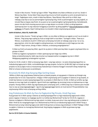 Iniulat ni Abu Huraira: "Sinabi ng Sugo ni Allah: "Nag-debate sina Adan at Moises sa isa't isa. Sinabi ni
Moises kay Adan, 'Sa Iyo Adan! Ikaw ang aming ninuno na hindi nasiyahan sa amin at pinaalis kami sa
langit.' Pagkatapos noon, sinabi ni Adan kay Moises, 'Ikaw Moises! Mas pinili ka ni Allah, kaya
nakipag-usap Siya sa iyo (sa pamamagitan ng kanyang tinig, hindi sa pamamagitan ng isang anghel), at
isinulat Niya sa tapyas ang Torah, ito ay para sa iyo sa pamamagitan ng Kanyang Kamay. Samakatuwid,
paano mo ako hindi sinasang-ayunan para sa mga aksyon na isinulat ni Allah sa aking kapalaran
apatnapung taon na ang nakaraan hanggang sa panahon ng aking paglikha?' Kaya pinabulaanan ni Adan
si Moises na Propeta. Kaya't tatlong beses na sinasabi ni Adan ang kanyang paratang."
Sahih Al-Bukhari, Aklat 93, Hadith 606:
Iniulat ni Abu Huraira: "Sinabi ng Sugo ni Allah, na sina Adan at Moises ay nagtalo sa isa't isa at sinabi ni
Moises, "Ang iyong mga supling ay mula sa langit dahil sa Iyo Adan." Sumagot si Adan, “Ikaw ay si
Moises, na pinaboran at pinili ni Allah para sa Kanyang mensahe at nakipag-usap sa iyo. Isa sa isa,
gayunpaman, sinisi mo ako tungkol sa aking kasamaan, na itinakda para sa akin bago pa man ako
nilikha?” Kaya naman, dinaig ni Adan si Moises, sa kanyang pangangatwiran.“
⮚ Si Adan ay hindi sumuway kay Allah, ngunit ito ay plano ni Allah para kay Adan na gawin ang bawat kilos na
ginawa ni Adan?
⮚ Si Allah ay nagplano ng kapalaran ni Adan apatnapung taon bago siya nilikha.
⮚ Batay sa katotohanang ito, bakit ang sinuman ay mapaparusahan sa paggawa ng nais ni Allah!
⮚ Maligayang pagdating sa katangahan ng Islam.
Sa Qur'an 15:42, sinabi ni Allah sa kanyang mga alipin—ang mga satanas—na wala silang kapangyarihan sa
mabubuting tagasunod ni Allah, na kinabibilangan ng mga propeta. Sa Qur'an 16:98-100, higit na tiniyak ng mga
propeta na sila ay ligtas mula sa masasamang impluwensya ni Satanas hangga't nananatili silang malapit kay
Allah at umaasa sa kanya para sa proteksyon.
Kinansela Ni Allah Ang Kanyang Mga Sariling Gawa
Nilikha ni Allah ang isang kaaway (Satanas) para sa bawat propeta, at ang gawain ni Satanas ay linlangin ang
propeta (Qur'an 6:112). Gayunpaman, inilagay ni Allah ang kanyang sarili sa pagitan ni Satanas at ng propeta, at
sinabi kay Satanas na wala siyang kapangyarihan sa propeta ni Allah (Qur'an 15:42). Si Allah ay lumikha ng mga
kaaway na may mga tiyak na tungkulin, ngunit hindi siya nagbibigay ng anumang tunay na impluwensya sa mga
propeta. Parang nilikha ni Allah ang mga kaaway para sa kanyang sarili, o nilikha lang niya si Satanas para masabi
niya na siya ay isang tagapagtanggol—ngunit ang tagapagtanggol kanino at mula kanino? Pinoprotektahan niya
ang kanyang nilikha mula sa kanyang sariling nilikha.
Ang Proteksiyon Ni Allah Ay Para Sa Pagkontrol Ng Pinsala, Hindi Pag-Iwas
Kung ginawa ito ni Allah upang si Satanas ay walang kapangyarihan sa mga mabubuting tagasunod ni Allah,
paano nagawa ni Satanas na maglagay ng itim na mahika kay Muhammad? Sa Qur'an 53:19-23, nagawa ni
Satanas na bigkasin si Muhammad ng mga satanic na talata, kung saan pinuri niya ang tatlong anak na babae ni
Allah. Hindi ba ito nangangahulugan na si Muhammad ay hindi isa sa mabubuting tagasunod ni Allah? Kung si
Muhammad ay isang mabuting tagasunod, bakit hindi gumana sa kanya ang proteksyon ni Allah? Nabigo si Allah
na pigilan si Satanas na manaig kay Muhammad. Ang tanging magagawa ni Allah ay gumawa ng mga
pagwawasto.
Qur’an 22:52 (Salin ni Usama Dakdok):
237
 