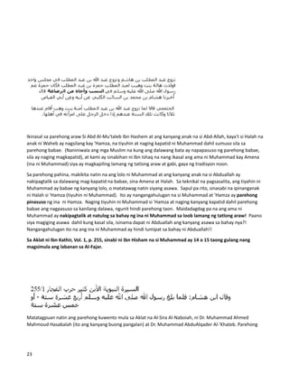 Ikinasal sa parehong araw Si Abd Al-Mu'taleb Ibn Hashem at ang kanyang anak na si Abd-Allah, kaya't si Halah na
anak ni Waheb ay nagsilang kay 'Hamza, na tiyuhin at naging kapatid ni Muhammad dahil sumuso sila sa
parehong babae. (Naniniwala ang mga Muslim na kung ang dalawang bata ay napapasuso ng parehong babae,
sila ay naging magkapatid), at kami ay sinabihan ni Ibn Ishaq na nang ikasal ang ama ni Muhammad kay Amena
(ina ni Muhammad) siya ay magkapiling lamang ng tatlong araw at gabi, gaya ng tradisyon noon.
Sa parehong pahina, makikita natin na ang lolo ni Muhammad at ang kanyang anak na si Abduallah ay
nakipagtalik sa dalawang mag-kapatid na babae, sina Amena at Halah. Sa teknikal na pagsasalita, ang tiyahin ni
Muhammad ay babae ng kanyang lolo, o matatawag natin siyang asawa. Sapul pa rito, sinasabi na ipinanganak
ni Halah si 'Hamza (tiyuhin ni Muhammad). Ito ay nangangahulugan na si Muhammad at 'Hamza ay parehong
pinasuso ng ina ni Hamza. Naging tiyuhin ni Muhammad si 'Hamza at naging kanyang kapatid dahil parehong
babae ang nagpasuso sa kanilang dalawa, ngunit hindi parehong taon. Maidadagdag pa na ang ama ni
Muhammad ay nakipagtalik at natulog sa bahay ng ina ni Muhammad sa loob lamang ng tatlong araw! Paano
siya magiging asawa dahil kung kasal sila, isinama dapat ni Abduallah ang kanyang asawa sa bahay nya?!
Nangangahulugan ito na ang ina ni Muhammad ay hindi lumipat sa bahay ni Abduallah!!
Sa Aklat ni Ibn Kathir, Vol. 1, p. 255, sinabi ni Ibn Hisham na si Muhammad ay 14 o 15 taong gulang nang
magsimula ang labanan sa Al-Fajar.
Matatagpuan natin ang parehong kuwento mula sa Aklat na Al-Sira Al-Naboiah, ni Dr. Muhammad Ahmed
Mahmoud Hasabalah (ito ang kanyang buong pangalan) at Dr. Muhammad AbduAlqader Al-'Khateb. Parehong
23
 