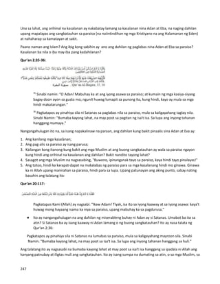 Una sa lahat, ang orihinal na kasalanan ay nakabatay lamang sa kasalanan nina Adan at Eba, na naging dahilan
upang mapalayas ang sangkatauhan sa paraiso (na naiintindihan ng mga Kristiyano na ang Halamanan ng Eden)
at nahaharap sa kamatayan at sakit.
Paano naman ang Islam? Ang ibig kong sabihin ay ano ang dahilan ng paglabas nina Adan at Eba sa paraiso?
Kasalanan ba nila o iba may iba pang kadahilanan?
Qur'an 2:35-36:
35
Sinabi namin: “O Adan! Mabuhay ka at ang iyong asawa sa paraiso; at kumain ng mga kasiya-siyang
bagay doon ayon sa gusto mo; ngunit huwag lumapit sa punong ito, kung hindi, kayo ay mula sa mga
hindi makatarungan."
36
Pagkatapos ay pinahiya sila ni Satanas sa paglabas nila sa paraiso, mula sa kaligayahang taglay nila.
Sinabi Namin: "Bumaba kayong lahat, na may poot sa pagitan ng isa't isa. Sa lupa ang inyong tahanan
hanggang mamaya."
Nangangahulugan ito na, sa isang napakalinaw na paraan, ang dahilan kung bakit pinaalis sina Adan at Eva ay:
1. Ang kanilang mga kasalanan;
2. Ang pag-alis sa paraiso ay isang parusa;
3. Kailangan kong itanong kung bakit ang mga Muslim at ang buong sangkatauhan ay wala sa paraiso ngayon
kung hindi ang orihinal na kasalanan ang dahilan? Bakit nandito tayong lahat?
4. Sasagot ang mga Muslim na nagsasabing, "Buweno, ipinanganak tayo sa paraiso, kaya hindi tayo pinalayas!"
5. Ang totoo, hindi ka karapat-dapat na makalabas ng paraiso para sa mga kasalanang hindi mo ginawa. Ginawa
ka ni Allah upang manirahan sa paraiso, hindi para sa lupa. Upang patunayan ang aking punto, sabay nating
basahin ang talatang ito:
Qur’an 20:117:
Pagkatapos Kami (Allah) ay nagsabi: “Ikaw Adam! Tiyak, isa ito sa iyong kaaway at sa iyong asawa: kaya't
huwag mong hayaang isama ka niya sa paraiso, upang mabuhay ka sa pagdurusa."
● Ito ay nangangahulugan na ang dahilan ng miserableng buhay ni Adan ay si Satanas. Umabot ba ito sa
atin? Si Satanas ba ay isang kaaway ni Adan lamang o ng buong sangkatauhan? Ito ay nasa talata ng
Qur’an 2:36:
Pagkatapos ay pinahiya sila ni Satanas na lumabas sa paraiso, mula sa kaligayahang mayroon sila. Sinabi
Namin: "Bumaba kayong lahat, na may poot sa isa't isa. Sa lupa ang inyong tahanan hanggang sa huli."
Ang talatang ito ay nagsasabi na bumaba kayong lahat at may poot sa isa't isa hanggang sa ipadala ni Allah ang
kanyang patnubay at iligtas muli ang sangkatauhan. Ito ay isang sumpa na dumating sa atin, o sa mga Muslim, sa
247
 