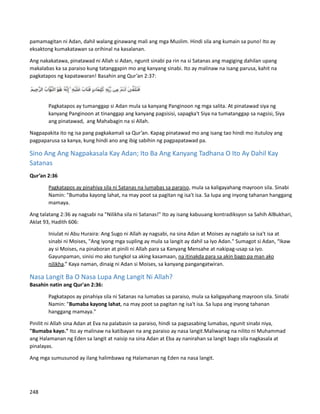 pamamagitan ni Adan, dahil walang ginawang mali ang mga Muslim. Hindi sila ang kumain sa puno! Ito ay
eksaktong kumakatawan sa orihinal na kasalanan.
Ang nakakatawa, pinatawad ni Allah si Adan, ngunit sinabi pa rin na si Satanas ang magiging dahilan upang
makalabas ka sa paraiso kung tatanggapin mo ang kanyang sinabi. Ito ay malinaw na isang parusa, kahit na
pagkatapos ng kapatawaran! Basahin ang Qur’an 2:37:
Pagkatapos ay tumanggap si Adan mula sa kanyang Panginoon ng mga salita. At pinatawad siya ng
kanyang Panginoon at tinanggap ang kanyang pagsisisi, sapagka't Siya na tumatanggap sa nagsisi, Siya
ang pinatawad, ang Mahabagin na si Allah.
Nagpapakita ito ng isa pang pagkakamali sa Qur’an. Kapag pinatawad mo ang isang tao hindi mo itutuloy ang
pagpaparusa sa kanya, kung hindi ano ang ibig sabihin ng pagpapatawad pa.
Sino Ang Ang Nagpakasala Kay Adan; Ito Ba Ang Kanyang Tadhana O Ito Ay Dahil Kay
Satanas
Qur’an 2:36
Pagkatapos ay pinahiya sila ni Satanas na lumabas sa paraiso, mula sa kaligayahang mayroon sila. Sinabi
Namin: "Bumaba kayong lahat, na may poot sa pagitan ng isa't isa. Sa lupa ang inyong tahanan hanggang
mamaya.
Ang talatang 2:36 ay nagsabi na "Nilikha sila ni Satanas!" Ito ay isang kabuuang kontradiksyon sa Sahih AlBukhari,
Aklat 93, Hadith 606:
Iniulat ni Abu Huraira: Ang Sugo ni Allah ay nagsabi, na sina Adan at Moises ay nagtalo sa isa't isa at
sinabi ni Moises, "Ang iyong mga supling ay mula sa langit ay dahil sa Iyo Adan." Sumagot si Adan, “Ikaw
ay si Moises, na pinaboran at pinili ni Allah para sa Kanyang Mensahe at nakipag-usap sa iyo.
Gayunpaman, sinisi mo ako tungkol sa aking kasamaan, na itinakda para sa akin bago pa man ako
nilikha.” Kaya naman, dinaig ni Adan si Moises, sa kanyang pangangatwiran.
Nasa Langit Ba O Nasa Lupa Ang Langit Ni Allah?
Basahin natin ang Qur'an 2:36:
Pagkatapos ay pinahiya sila ni Satanas na lumabas sa paraiso, mula sa kaligayahang mayroon sila. Sinabi
Namin: "Bumaba kayong lahat, na may poot sa pagitan ng isa't isa. Sa lupa ang inyong tahanan
hanggang mamaya."
Pinilit ni Allah sina Adan at Eva na palabasin sa paraiso, hindi sa pagsasabing lumabas, ngunit sinabi niya,
"Bumaba kayo." Ito ay malinaw na katibayan na ang paraiso ay nasa langit.Maliwanag na nilito ni Muhammad
ang Halamanan ng Eden sa langit at naisip na sina Adan at Eba ay nanirahan sa langit bago sila nagkasala at
pinalayas.
Ang mga sumusunod ay ilang halimbawa ng Halamanan ng Eden na nasa langit.
248
 