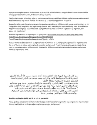 mga propesor ng kasaysayan at sibilisasyon ng Islam sa Al Azhar University (ang pinakamataas na unibersidad na
tinanggap ni Osama bin Laden, Al-Zawahiri at mga Muslim).
Pareho nilang sinabi sa kanilang aklat na nagsimula ang labanan sa Al-Fajar 12 taon pagkatapos ng pagkamatay ni
Abd-Al-Mu'taleb, ang ama ni 'Hamza, at si 'Hamza ay 22 taon noong panahon na iyon!!!
Sa parehong libro, parehong sumang-ayon itong dalawang doktor na si Muhammad, noong panahong iyan, ay 15
taong tanda nang magsimula ang digmaan ng Al-Fajar. Nasa ibaba ang link para sa kanilang libro. Alam ko Hindi
ito paniniwalaan ng mga Muslim kasi 99% ng mga Muslim ay hindi kailanman nagbabasa ng mga libro, kaya
paano nila malalaman?
Bisitahin ang link na ito at tingnan para sa iyong sarili: http://www.alsiraj.net/sira/html/page HYPERLINK
"http://www.alsiraj.net/sira/html/page08.html"08 HYPERLINK
"http://www.alsiraj.net/sira/html/page08.html".html, ‫راجفال‬
‫برح‬
Kung si 'Hamza ay 22 sa panahon ng digmaan at si Muhammad ay 15, nangangahulugan ayon sa mga iskolar na
ito, na si 'Hamza ay pitong taon ang tanda kaysa kay Muhammad. Pero si Hamza ay ipinanganak ng parehong
taon na namatay ang ama ni Muhammad. Ibig sabihin Si Muhammad ay ipinanganak pitong taon pagkatapos
namatay ang kanyang ama!
Ang libro ng Sira Ibn Kathir, Vol. 1, p. 263 ay nagsasabi:
“Nang gustong pakasalan ni Muhammad si Khadija, sinabi niya sa kanyang tiyuhin ang tungkol dito at pumunta si
'Hamza kay Khadija at hiniling ang kanyang kamay para kay Muhammad.”
24
 