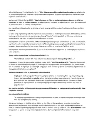 Salin ni Muhammad Pickthall, Qur’an 16:31: “ Mga Halamanan ng Eden na kanilang pinasukan, na sa ilalim nito
ay umaagos ang mga ilog, kung saan taglay nila ang kanilang naisin. Sa gayon ay ginagantihan ni Allah ang mga
nagtakwil (sa kasamaan)."
Muhammad Pickthall, Qur’an 13:23: “ Mga Halamanan ng Eden na kanilang pinasukan, kasama ng lahat na
gumagawa ng tama sa kanilang mga ama at sa kanilang mga katuwang at sa kanilang mga binhi. Ang mga anghel
ay pumapasok mula sa kanilang bawat pintuan.”
Ang mga talatang ito ay tungkol sa darating na langit gaya ng nakikita mo, dahil makakasama nila ang kanilang
mga ama.
Sa totoo lang, ang kabilang sa buhay ng Islam ay isang konsepto na madaling maunawaan, at kilala bilang Jannah.
Maluwag na isinalin, ang Jannah ay nangangahulugang "hardin," nakikinig pabalik sa Hebreong konsepto ng
paraiso kasama ang Eden, at ang Kristiyanong konsepto ng langit.
Gayunpaman, sa Qur’an ay tila nililito ni Muhammad ang paraiso ng langit sa Halamanan ng Eden. Sa katunayan,
ang literal na salin mula sa Qur’an ay ang Hardin ng Aden, tulad ng sa daungang lungsod ng Yemen sa parehong
pangalan. Nangangahulugan ba iyon na ang Halamanan ng Eden ay nasa Yemen? Wala sa langit!
Gayunpaman, maraming beses na sinabi ng Qur’an at Muhammad na ang paraiso ay nasa langit gaya ng nakikita
natin sa Qur’an.
Upang gawing mas malinaw ito, basahin ang Qur'an 3:55:
“Narito! Sinabi ni Allah: "Oh '''Isa! Kukunin kita at sa aking sarili ikaw ay aking itataas...."
Kaya ngayon si Hesus ay nasa langit at partikular na kay Allah; “itaas kita sa aking sarili...” Ngunit si Muhammad
na mismo ay pumunta sa pitong langit, na nasa langit din. Sa pagbabalik ni Hesus ay bababa siya, samakatuwid
siya ay nasa itaas at ang langit ay nasa langit, kung gayon bakit sinasabi ng Qur’an sa maraming mga kabanata na
sila ay papasok sa Halamanan ng Eden?
Sa Sahih Al-Bukhari, Aklat 34, Hadith 425, mababasa natin:
Ang Sugo ni Allah ay nagsabi: “Ako ay nangangako sa Kanya na nasa kamay Niya ang aking buhay, ang
Anak ni Maria ay malapit ng bababa sa inyo bilang isang makatarungan at pinuno. Pupunit siya ng mga
krus, kakatayin ang mga baboy at aalisin ang Jizyah (kailangang bayaran ng mga Kristiyano, o sila ay
papatayin) at ang kayamanan ay dadaloy hanggang sa isang sukat na walang sinuman ang titigil sa
pagkuha nito."
Ang sagot sa pagkalito ni Muhammad ay matatagpuan sa Bibliya gaya ng mababasa natin sa Genesis 2:8 (New
King James Version):
Ang buhay sa hardin ng Diyos
8
At naglagay ang Panginoong Dios ng isang halamanan sa Eden, sa dakong silanganan: at inilagay niya
roon ang taong kaniyang nilalang.
Bilang mga Kristiyano ay sinabi sa atin sa Bibliya na sina Adan at Eba ay nabuhay sa paraiso na nasa lupa.
Ninakaw ito ni Muhammad mula sa Bibliya, ngunit nakalimutan niya na sina Adan at Eba sa kanyang aklat ay
hindi pa narito sa lupa hanggang sa pinilit sila ni Allah na bumaba tulad ng sa Qur’an 2:36; "Bumaba ka na." Para
lang ipaalam sa iyo, ito ay isang malaking pagkakamali sa Qur’an; ang diyos na hindi pa alam kung saan
249
 