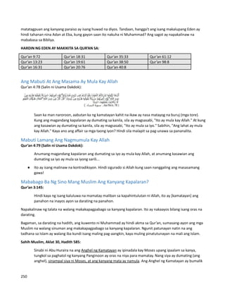 matatagpuan ang kanyang paraiso ay isang huwad na diyos. Tandaan, hangga't ang isang makalupang Eden ay
hindi tahanan nina Adan at Eba, kung gayon saan ito nakuha ni Muhammad? Ang sagot ay napakalinaw na
mababasa sa Bibliya.
HARDIN NG EDEN AY MAKIKITA SA QUR’AN SA:
Qur’an 9:72 Qur’an 18:31 Qur’an 35:33 Qur’an 61:12
Qur’an 13:23 Qur’an 19:61 Qur’an 38:50 Qur’an 98:8
Qur’an 16:31 Qur’an 20:76 Qur’an 40:8
Ang Mabuti At Ang Masama Ay Mula Kay Allah
Qur’an 4:78 (Salin ni Usama Dakdok):
Saan ka man naroroon, aabutan ka ng kamatayan kahit na ikaw ay nasa matayog na buruj (mga tore).
Kung ang magandang kapalaran ay dumating sa kanila, sila ay magsasabi, "Ito ay mula kay Allah." At kung
ang kasawian ay dumating sa kanila, sila ay magsasabi, "Ito ay mula sa iyo." Sabihin, "Ang lahat ay mula
kay Allah." Kaya ano ang affair sa mga taong iyon? Hindi sila malapit sa pag-unawa sa pananalita.
Mabuti Lamang Ang Nagmumula Kay Allah
Qur’an 4:79 (Salin ni Usama Dakdok):
Anumang magandang kapalaran ang dumating sa iyo ay mula kay Allah, at anumang kasawian ang
dumating sa iyo ay mula sa iyong sarili...
● Ito ay isang malinaw na kontradiksyon. Hindi sigurado si Allah kung saan nanggaling ang masasamang
gawa!
Mababago Ba Ng Sino Mang Muslim Ang Kanyang Kapalaran?
Qur’an 3:145:
Hindi kaya ng isang kaluluwa na mamatay maliban sa kapahintulutan ni Allah, ito ay [kamatayan] ang
panahon na inayos ayon sa darating na panahon.
Napakalinaw ng talata na walang makakapagpabago sa kanyang kapalaran. Ito ay nakaayos bilang isang oras na
darating.
Bagaman, sa darating na hadith, ang kuwento ni Muhammad ay hindi akma sa Qur’an, sumasang-ayon ang mga
Muslim na walang sinuman ang makakapagpabago sa kanyang kapalaran. Ngunit patunayan natin na ang
tadhana sa Islam ay walang iba kundi isang maling pag-aangkin, kaya muling pinatutunayan na mali ang Islam.
Sahih Muslim, Aklat 30, Hadith 585:
Sinabi ni Abu Huraira na ang Anghel ng Kamatayan ay ipinadala kay Moses upang ipaalam sa kanya,
tungkol sa paghatol ng kanyang Panginoon ay oras na niya para mamatay. Nang siya ay dumating (ang
anghel), sinampal siya ni Moses, at ang kanyang mata ay namula. Ang Anghel ng Kamatayan ay bumalik
250
 