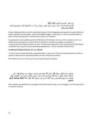 Sa mga tradisyong Arabo at alam ko ang aming tradisyon, hindi ka magpapapunta ng pareho mong ka-edad para
hingiin ang kamay ng isang babae. Hindi ito katanggap-tanggap. Sa kasong ito, si 'Hamza ay karapat-dapat na
gawin ito dahil siya ang tiyuhin ni Muhammad at siya ay mas matanda.
Kung babasahin natin ang Aklat ng Da'ert Al-Ma-Ma'aref Al-Islamyiah, Vol. 29, p. 9112 , malalaman natin na si
Muhammad ay ipinanganak sa taong 570 AC at ang labanan ng 'Ohod ay nangyari sa taong 625, at
sumasang-ayon dito ang lahat ng libro ng Islam. Samakatuwid, kung kukunin natin ang taong 625 ('Ohod Battle)
at ibabawas natin ang 570 na petsa ng kanyang kapanganakan = 55 taon ang edad ni Muhammad.
Sa Aklat ng Al-Tabakat Al Kubra, Vol. 3, p. 29/118:
“Si Hamza ang humawak ng bandila sa pag-atake laban sa mga anak ni Qanika'a (ang Hudyong tribo na lahat ay
pinatay ni Muhammad at ang kanyang edad ay 59 taon nang siya ay namatay.”
Dito makikita natin na si 'Hamza ay 4 na taon ang tanda kaysa sa propeta.
Muli, sasabihin ng mga Muslim na gumagawa ako ng haka-haka lamang. Ito ay matatagpuan sa maraming Islamic
na mga libro tulad ng:
25
 