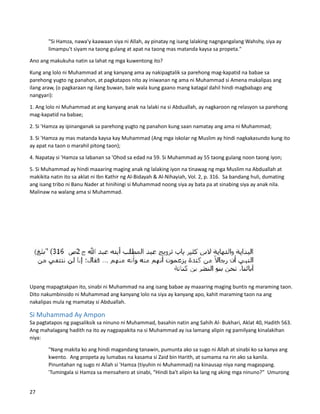 "Si Hamza, nawa'y kaawaan siya ni Allah, ay pinatay ng isang lalaking nagngangalang Wahshy, siya ay
limampu't siyam na taong gulang at apat na taong mas matanda kaysa sa propeta."
Ano ang makukuha natin sa lahat ng mga kuwentong ito?
Kung ang lolo ni Muhammad at ang kanyang ama ay nakipagtalik sa parehong mag-kapatid na babae sa
parehong yugto ng panahon, at pagkatapos nito ay iniwanan ng ama ni Muhammad si Amena makalipas ang
ilang araw, (o pagkaraan ng ilang buwan, bale wala kung gaano mang katagal dahil hindi magbabago ang
nangyari):
1. Ang lolo ni Muhammad at ang kanyang anak na lalaki na si Abduallah, ay nagkaroon ng relasyon sa parehong
mag-kapatid na babae;
2. Si 'Hamza ay ipinanganak sa parehong yugto ng panahon kung saan namatay ang ama ni Muhammad;
3. Si 'Hamza ay mas matanda kaysa kay Muhammad (Ang mga iskolar ng Muslim ay hindi nagkakasundo kung ito
ay apat na taon o marahil pitong taon);
4. Napatay si 'Hamza sa labanan sa 'Ohod sa edad na 59. Si Muhammad ay 55 taong gulang noon taong iyon;
5. Si Muhammad ay hindi maaaring maging anak ng lalaking iyon na tinawag ng mga Muslim na Abduallah at
makikita natin ito sa aklat ni Ibn Kathir ng Al-Bidayah & Al-Nihayiah, Vol. 2, p. 316. Sa bandang huli, dumating
ang isang tribo ni Banu Nader at hinihingi si Muhammad noong siya ay bata pa at sinabing siya ay anak nila.
Malinaw na walang ama si Muhammad.
Upang mapagtakpan ito, sinabi ni Muhammad na ang isang babae ay maaaring maging buntis ng maraming taon.
Dito nakumbinsido ni Muhammad ang kanyang lolo na siya ay kanyang apo, kahit maraming taon na ang
nakalipas mula ng mamatay si Abduallah.
Si Muhammad Ay Ampon
Sa pagtatapos ng pagsaliksik sa ninuno ni Muhammad, basahin natin ang Sahih Al- Bukhari, Aklat 40, Hadith 563.
Ang mahalagang hadith na ito ay nagpapakita na si Muhammad ay isa lamang alipin ng pamilyang kinalakihan
niya:
"Nang makita ko ang hindi magandang tanawin, pumunta ako sa sugo ni Allah at sinabi ko sa kanya ang
kwento. Ang propeta ay lumabas na kasama si Zaid bin Harith, at sumama na rin ako sa kanila.
Pinuntahan ng sugo ni Allah si 'Hamza (tiyuhin ni Muhammad) na kinausap niya nang magaspang.
'Tumingala si Hamza sa mensahero at sinabi, “Hindi ba't alipin ka lang ng aking mga ninuno?” Umurong
27
 