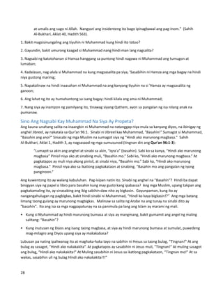 at umalis ang sugo ni Allah. Nangyari ang insidenteng ito bago ipinagbawal ang pag-inom." (Sahih
Al-Bukhari, Aklat 40, Hadith 563).
1. Bakit magsisinungaling ang tiyuhin ni Muhammad kung hindi ito totoo?
2. Gayundin, bakit umurong kaagad si Muhammad nang hindi man lang nagsalita?
3. Nagsabi ng katotohanan si Hamza hanggang sa puntong hindi nagawa ni Muhammad ang tumugon at
lumaban;
4. Kadalasan, nag-alala si Muhammad na kung magsasalita pa siya, 'Sasabihin ni Hamza ang mga bagay na hindi
niya gustong marinig;
5. Napakalinaw na hindi inaasahan ni Muhammad na ang kanyang tiyuhin na si 'Hamza ay magsasalita ng
ganoon;
6. Ang lahat ng ito ay humahantong sa isang bagay: hindi kilala ang ama ni Muhammad;
7. Nang siya ay inampon ng pamilyang ito, tinawag siyang Qathem, ayon sa pangalan ng isa nilang anak na
pumanaw.
Sino Ang Nagsabi Kay Muhammad Na Siya Ay Propeta?
Ang kauna-unahang salita na inaangkin ni Muhammad na natanggap niya mula sa kanyang diyos, na ibinigay ng
anghel Jibreel, ay nakatala sa Qur’an 96:1. Sinabi ni Jibreel kay Muhammad, "Basahin!" Sumagot si Muhammad,
"Basahin ang ano?" Sinasabi ng mga Muslim na sumagot siya ng "Hindi ako marunong magbasa." Sahih
Al-Bukhari, Aklat 1, Hadith 3, ay nagsasaad ng mga sumusunod (tingnan din ang Qur'an 96:1-3):
"Lumapit sa akin ang anghel at sinabi sa akin, “Iqra'a” (basahin). Sabi ko sa kanya, “Hindi ako marunong
magbasa” Pinisil niya ako at sinabing muli, “Basahin mo.” Sabi ko, “Hindi ako marunong magbasa.” At
pagkatapos ay muli niya akong pinisil, at sinabi niya, “Basahin mo.” Sabi ko, “Hindi ako marunong
magbasa.” Pinisil niya ako sa ikatlong pagkakataon at sinabing, “Basahin mo ang pangalan ng iyong
panginoon.”
Ang kuwentong ito ay walang kabuluhan. Pag-isipan natin ito. Sinabi ng anghel na "Basahin"? Hindi ba dapat
binigyan siya ng papel o libro para basahin kung may gusto kang ipabassa? Ang mga Muslim, upang takpan ang
pagkakamaling ito, ay sinasabing ang ibig sabihin daw nito ay bigkasin. Gayunpaman, kung ito ay
nangangahulugan ng pagbigkas, bakit hindi sinabi ni Muhammad, “Hindi ko kaya bigkasin!?” Ang mga batang
limang taong gulang ay marunong magbigkas. Malinaw sa salita ng Arabe na ang tunay na sinabi dito ay
"basahin". Ito ang isa sa mga nagpapatunay na sa panimula pa lang ang Islam ay marami ng mali.
• Kung si Muhammad ay hindi marunong bumasa at siya ay mangmang, bakit gumamit ang angel ng maling
salitang: “Basahin”?
• Kung inutusan ng Diyos ang isang taong magbasa, at siya ay hindi marunong bumasa at sumulat, puwedeng
mag-milagro ang Diyos upang siya ay makakabasa?
Lubusan pa nating ipaliwanag ito at maghaka-haka tayo na sabihin ni Hesus sa taong bulag, “Tingnan!” At ang
bulag ay sasagot, “Hindi ako nakakakita”. At pagkatapos ay sasabihin ni Jesus muli, "Tingnan!" At muling sasagot
ang bulag, “Hindi ako nakakakita!” At Muling sasabihin ni Jesus sa ikatlong pagkakataon, “Tingnan mo!” At sa
wakas, sasabihin uli ng bulag Hindi ako nakakakita!!!”
28
 