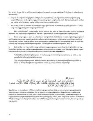 Biro ba ito! Anong silbi na sabihin ng tatlong beses kung wala namang pagbabago? Hindi pa rin nakakabasa si
Muhammad!
• Kung ito ay tungkol sa “pagbigkas”, bakit ginamit ng anghel ang salitang “Iqra'a”, na nangangahulugang
basahin? Tandaan, hindi anghel ang pumili ng salitang Iqra'a kung hindi si Allah. Samakatuwid, pinili ni Allah
ang maling salita kung saan naging dahilan na si Muhammad ay malito.
• Ano ba ang sikreto na pinisil si Muhammad? Ang pagpisil ba kay Muhammad ay upang ipaunawa sa kanya
kung ano ang gustong sabihin ng anghel? Hindi!
1. Bakit tatlong beses?! Ito ay tungkol sa mga numero. Ang Islam ay nagsimula na ang trinidad ay pagiging
perpekto! Ang pagsabi ng isang beses na "basahin" ay hindi sapat, ngunit ang pangatlo ang kaganapan!
2. Bawat isang bagay sa Islam ay nakabatay sa bilang na tatlo. Halimbawa, sinasabi ang tatlong pangalan ni
Allah bago ang anumang bagay. Ang aksyon ay batay sa tatlong paggawa para maging perpekto ang paglilinis!
Sinisinga ang kanilang ilong ng tatlong beses, pinupunasan ang kanilang mga kamay tatlong beses, at ugain ang
kanilang mga bahaging pribado ng tatlong beses...lahat ay paulit-ulit na tatlong beses. Bakit?!
3. Sa tingin ko, may mas malalim pang rebelasyon sa gawa-gawang kuwentong ito. Ang katotohanan ay
kinukuha ni Muhammad ang kanyang gawa-gawang kuwento mula sa kanyang guro, Waraqa Ibn Naofal. Upang
maunawaan kung sino ang tunay na lumikha Islam, basahin natin ang Isaias 40:5-6:
"5
At ang kaluwalhatian ng Panginoon ay mahahayag, at makikitang magkakasama ng lahat na tao,
sapagka't sinalita ng bibig ng Panginoon,
6
Ang tinig ng isang nagsasabi, Ikaw ay dumaing. At sinabi ng isa, Ano ang aking idadaing? Lahat ng
laman ay damo, at ang buong kagandahan niyaon ay parang bulaklak ng parang."
Napakalinaw na sinusubukan ni Muhammad na maging propetang Isaias sa pamamagitan ng pagbabago sa
kuwento, ngunit iniisip na makakabuo siya ng kuwento na may makatuwiran. Gayunpaman, ang kanyang
kuwento ay nagpapatunay na hindi totoo. Hindi kailangan ang lahat ng dramang ito. Ang kuwentong ito ay
nagpapakita na itong huwad na diyos ay hindi makagawa ng mga himala, dahil kung sinabi ni Hesus Muhammad
“Magbasa!”, sigurado akong makakabasa siya kahit hindi siya marunong bumasa at sumulat, katulad ng sabi ng
mga Muslim.
29
 