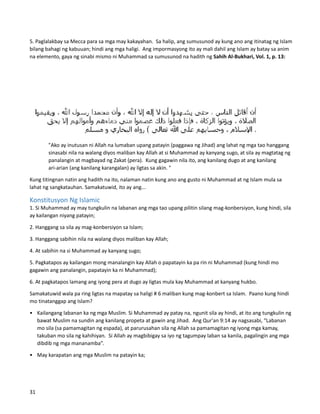 5. Paglalakbay sa Mecca para sa mga may kakayahan. Sa halip, ang sumusunod ay kung ano ang itinatag ng Islam
bilang bahagi ng kabuuan; hindi ang mga haligi. Ang impormasyong ito ay mali dahil ang Islam ay batay sa anim
na elemento, gaya ng sinabi mismo ni Muhammad sa sumusunod na hadith ng Sahih Al-Bukhari, Vol. 1, p. 13:
"Ako ay inutusan ni Allah na lumaban upang patayin (paggawa ng Jihad) ang lahat ng mga tao hanggang
sinasabi nila na walang diyos maliban kay Allah at si Muhammad ay kanyang sugo, at sila ay magtatag ng
panalangin at magbayad ng Zakat (pera). Kung gagawin nila ito, ang kanilang dugo at ang kanilang
ari-arian (ang kanilang karangalan) ay ligtas sa akin. "
Kung titingnan natin ang hadith na ito, nalaman natin kung ano ang gusto ni Muhammad at ng Islam mula sa
lahat ng sangkatauhan. Samakatuwid, ito ay ang...
Konstitusyon Ng Islamic
1. Si Muhammad ay may tungkulin na labanan ang mga tao upang pilitin silang mag-konbersiyon, kung hindi, sila
ay kailangan niyang patayin;
2. Hanggang sa sila ay mag-konbersiyon sa Islam;
3. Hanggang sabihin nila na walang diyos maliban kay Allah;
4. At sabihin na si Muhammad ay kanyang sugo;
5. Pagkatapos ay kailangan mong manalangin kay Allah o papatayin ka pa rin ni Muhammad (kung hindi mo
gagawin ang panalangin, papatayin ka ni Muhammad);
6. At pagkatapos lamang ang iyong pera at dugo ay ligtas mula kay Muhammad at kanyang hukbo.
Samakatuwid wala pa ring ligtas na mapatay sa haligi # 6 maliban kung mag-konbert sa Islam. Paano kung hindi
mo tinatanggap ang Islam?
• Kailangang labanan ka ng mga Muslim. Si Muhammad ay patay na, ngunit sila ay hindi, at ito ang tungkulin ng
bawat Muslim na sundin ang kanilang propeta at gawin ang Jihad. Ang Qur'an 9:14 ay nagsasabi, “Labanan
mo sila (sa pamamagitan ng espada), at parurusahan sila ng Allah sa pamamagitan ng iyong mga kamay,
takuban mo sila ng kahihiyan. Si Allah ay magbibigay sa iyo ng tagumpay laban sa kanila, pagalingin ang mga
dibdib ng mga mananamba”.
• May karapatan ang mga Muslim na patayin ka;
31
 